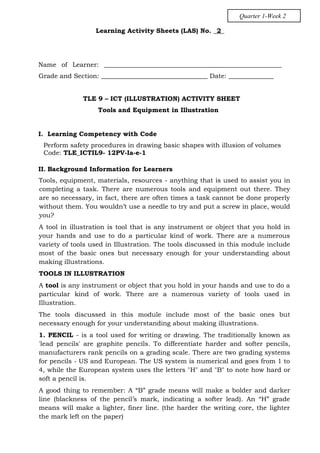 Learning Activity Sheets (LAS) No. _2_
Name of Learner: _______________________________________________________
Grade and Section: _________________________________ Date: ______________
TLE 9 – ICT (ILLUSTRATION) ACTIVITY SHEET
Tools and Equipment in Illustration
I. Learning Competency with Code
Perform safety procedures in drawing basic shapes with illusion of volumes
Code: TLE_ICTIL9- 12PV-Ia-e-1
II. Background Information for Learners
Tools, equipment, materials, resources - anything that is used to assist you in
completing a task. There are numerous tools and equipment out there. They
are so necessary, in fact, there are often times a task cannot be done properly
without them. You wouldn’t use a needle to try and put a screw in place, would
you?
A tool in illustration is tool that is any instrument or object that you hold in
your hands and use to do a particular kind of work. There are a numerous
variety of tools used in Illustration. The tools discussed in this module include
most of the basic ones but necessary enough for your understanding about
making illustrations.
TOOLS IN ILLUSTRATION
A tool is any instrument or object that you hold in your hands and use to do a
particular kind of work. There are a numerous variety of tools used in
Illustration.
The tools discussed in this module include most of the basic ones but
necessary enough for your understanding about making illustrations.
1. PENCIL - is a tool used for writing or drawing. The traditionally known as
'lead pencils' are graphite pencils. To differentiate harder and softer pencils,
manufacturers rank pencils on a grading scale. There are two grading systems
for pencils - US and European. The US system is numerical and goes from 1 to
4, while the European system uses the letters "H" and "B" to note how hard or
soft a pencil is.
A good thing to remember: A “B” grade means will make a bolder and darker
line (blackness of the pencil’s mark, indicating a softer lead). An “H” grade
means will make a lighter, finer line. (the harder the writing core, the lighter
the mark left on the paper)
Quarter 1-Week 2
 