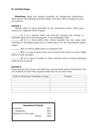 IV. Activity Proper
Directions. Read and analyze carefully the background information.
Then answer the following activities below. Use extra sheet of paper for your
the answers.
Activity 1
Identify what is being described by the statements below. Write your
answer on a separate sheet of paper.
__________1. It is a popular black ink used for drawing and writing. is
primarily used with ink-drawing pens, or for calligraphy work.
__________2. It is a three-sided ruler, which typically has two equal sides
meeting at a 90-degree angle and to a third side at 45, 30, including 60 degree
angles.
__________3.It is used to apply paint or sometimes ink.
__________4.It is a type of paint that can be mixed with water to create bright
layers of color on paper.
__________5. It is a piece of rubber or other material used to remove markings
made by ink or pencil.
Activity 2
Roam around your house. List down the recommended tools in Illustration that
are available at home then explain briefly why do you have them.
Tools in Illustration Available at home Purpose
Assessment Criteria
Creativity - 40%
Originality 30%
Relevance to the topic – 30%
TOTAL 100%
 