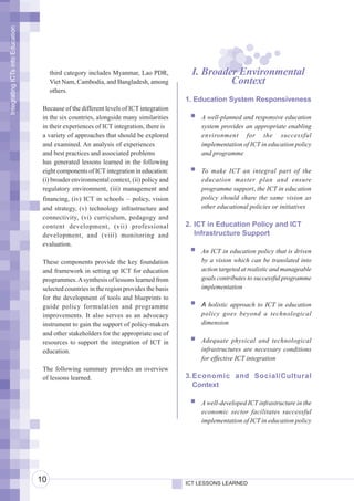 Integrating ICTs into Education




                                       third category includes Myanmar, Lao PDR,           I. Broader Environmental
                                       Viet Nam, Cambodia, and Bangladesh, among                    Context
                                       others.
                                                                                         1. Education System Responsiveness
                                   Because of the different levels of ICT integration
                                   in the six countries, alongside many similarities         A well-planned and responsive education
                                   in their experiences of ICT integration, there is         system provides an appropriate enabling
                                   a variety of approaches that should be explored           environment for the successful
                                   and examined. An analysis of experiences                  implementation of ICT in education policy
                                   and best practices and associated problems                and programme
                                   has generated lessons learned in the following
                                   eight components of ICT integration in education:         To make ICT an integral part of the
                                   (i) broader environmental context, (ii) policy and        education master plan and ensure
                                   regulatory environment, (iii) management and              programme support, the ICT in education
                                   financing, (iv) ICT in schools – policy, vision           policy should share the same vision as
                                   and strategy, (v) technology infrastructure and           other educational policies or initiatives
                                   connectivity, (vi) curriculum, pedagogy and
                                   content development, (vii) professional               2. ICT in Education Policy and ICT
                                   development, and (viii) monitoring and                   Infrastructure Support
                                   evaluation.
                                                                                             An ICT in education policy that is driven
                                   These components provide the key foundation               by a vision which can be translated into
                                   and framework in setting up ICT for education             action targeted at realistic and manageable
                                   programmes. A synthesis of lessons learned from           goals contributes to successful programme
                                   selected countries in the region provides the basis       implementation
                                   for the development of tools and blueprints to
                                   guide policy formulation and programme                    A holistic approach to ICT in education
                                   improvements. It also serves as an advocacy               policy goes beyond a technological
                                   instrument to gain the support of policy-makers           dimension
                                   and other stakeholders for the appropriate use of
                                   resources to support the integration of ICT in            Adequate physical and technological
                                   education.                                                infrastructures are necessary conditions
                                                                                             for effective ICT integration
                                   The following summary provides an overview
                                   of lessons learned.                                   3. Economic and Social/Cultural
                                                                                            Context

                                                                                             A well-developed ICT infrastructure in the
                                                                                             economic sector facilitates successful
                                                                                             implementation of ICT in education policy




                                  10                                                     ICT LESSONS LEARNED
 