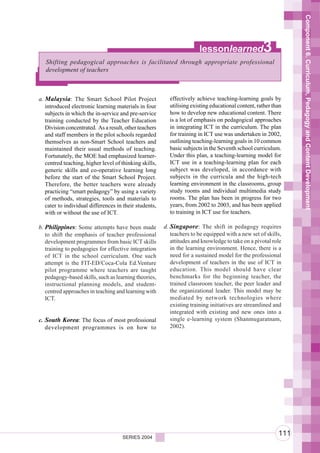 Component 6. Curriculum, Pedagogy and Content Development
                                                                       lessonlearned                3
   Shifting pedagogical approaches is facilitated through appropriate professional
   development of teachers



a. Malaysia: The Smart School Pilot Project               effectively achieve teaching-learning goals by
   introduced electronic learning materials in four       utilising existing educational content, rather than
   subjects in which the in-service and pre-service       how to develop new educational content. There
   training conducted by the Teacher Education            is a lot of emphasis on pedagogical approaches
   Division concentrated. As a result, other teachers     in integrating ICT in the curriculum. The plan
   and staff members in the pilot schools regarded        for training in ICT use was undertaken in 2002,
   themselves as non-Smart School teachers and            outlining teaching-learning goals in 10 common
   maintained their usual methods of teaching.            basic subjects in the Seventh school curriculum.
   Fortunately, the MOE had emphasized learner-           Under this plan, a teaching-learning model for
   centred teaching, higher level of thinking skills,     ICT use in a teaching-learning plan for each
   generic skills and co-operative learning long          subject was developed, in accordance with
   before the start of the Smart School Project.          subjects in the curricula and the high-tech
   Therefore, the better teachers were already            learning environment in the classrooms, group
   practicing “smart pedagogy” by using a variety         study rooms and individual multimedia study
   of methods, strategies, tools and materials to         rooms. The plan has been in progress for two
   cater to individual differences in their students,     years, from 2002 to 2003, and has been applied
   with or without the use of ICT.                        to training in ICT use for teachers.

b. Philippines: Some attempts have been made            d. Singapore: The shift in pedagogy requires
   to shift the emphasis of teacher professional           teachers to be equipped with a new set of skills,
   development programmes from basic ICT skills            attitudes and knowledge to take on a pivotal role
   training to pedagogies for effective integration        in the learning environment. Hence, there is a
   of ICT in the school curriculum. One such               need for a sustained model for the professional
   attempt is the FIT-ED/Coca-Cola Ed.Venture              development of teachers in the use of ICT in
   pilot programme where teachers are taught               education. This model should have clear
   pedagogy-based skills, such as learning theories,       benchmarks for the beginning teacher, the
   instructional planning models, and student-             trained classroom teacher, the peer leader and
   centred approaches in teaching and learning with        the organizational leader. This model may be
   ICT.                                                    mediated by network technologies where
                                                           existing training initiatives are streamlined and
                                                           integrated with existing and new ones into a
c. South Korea: The focus of most professional             single e-learning system (Shanmugaratnam,
   development programmes is on how to                     2002).




                                     SERIES 2004
                                                                                                           111
 