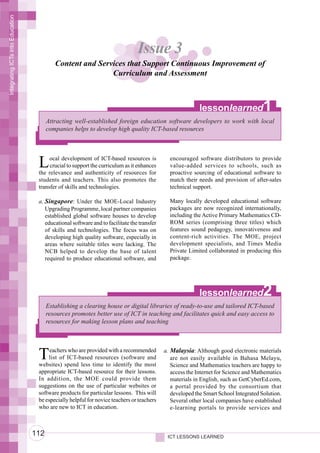Integrating ICTs into Education




                                                                                Issue 3
                                           Content and Services that Support Continuous Improvement of
                                                           Curriculum and Assessment



                                                                                                           lessonlearned              1
                                        Attracting well-established foreign education software developers to work with local
                                        companies helps to develop high quality ICT-based resources




                                   L    ocal development of ICT-based resources is
                                        crucial to support the curriculum as it enhances
                                   the relevance and authenticity of resources for
                                                                                              encouraged software distributors to provide
                                                                                              value-added services to schools, such as
                                                                                              proactive sourcing of educational software to
                                   students and teachers. This also promotes the              match their needs and provision of after-sales
                                   transfer of skills and technologies.                       technical support.

                                   a. Singapore: Under the MOE-Local Industry                 Many locally developed educational software
                                      Upgrading Programme, local partner companies            packages are now recognized internationally,
                                      established global software houses to develop           including the Active Primary Mathematics CD-
                                      educational software and to facilitate the transfer     ROM series (comprising three titles) which
                                      of skills and technologies. The focus was on            features sound pedagogy, innovativeness and
                                      developing high quality software, especially in         content-rich activities. The MOE, project
                                      areas where suitable titles were lacking. The           development specialists, and Times Media
                                      NCB helped to develop the base of talent                Private Limited collaborated in producing this
                                      required to produce educational software, and           package.




                                                                                                           lessonlearned              2
                                        Establishing a clearing house or digital libraries of ready-to-use and tailored ICT-based
                                        resources promotes better use of ICT in teaching and facilitates quick and easy access to
                                        resources for making lesson plans and teaching




                                   T    eachers who are provided with a recommended
                                        list of ICT-based resources (software and
                                   websites) spend less time to identify the most
                                                                                            a. Malaysia: Although good electronic materials
                                                                                               are not easily available in Bahasa Melayu,
                                                                                               Science and Mathematics teachers are happy to
                                   appropriate ICT-based resource for their lessons.           access the Internet for Science and Mathematics
                                   In addition, the MOE could provide them                     materials in English, such as GetCyberEd.com,
                                   suggestions on the use of particular websites or            a portal provided by the consortium that
                                   software products for particular lessons. This will         developed the Smart School Integrated Solution.
                                   be especially helpful for novice teachers or teachers       Several other local companies have established
                                   who are new to ICT in education.                            e-learning portals to provide services and



                                  112                                                        ICT LESSONS LEARNED
 