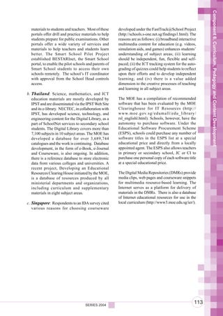 Component 6. Curriculum, Pedagogy and Content Development
  materials to students and teachers. Most of these    developed under the FastTrack@School Project
  portals offer drill and practice materials to help   (http://schools.s-one.net.sg/findings1.html). The
  students prepare for public examinations. Other      reasons are as follows: (i) broadband interactive
  portals offer a wide variety of services and         multimedia content for education (e.g. videos,
  materials to help teachers and students learn        simulation aids, and games) enhances students’
  better. The Smart School Pilot Project               understanding of subject areas; (ii) learning
  established BESTARInet, the Smart School             should be independent, fun, flexible and self-
  portal, to enable the pilot schools and parents of   paced; (ii) the ICT tracking system for the auto-
  Smart School students to access their own            grading of quizzes could help students to reflect
  schools remotely. The school’s IT coordinator        upon their efforts and to develop independent
  with approval from the School Head controls          learning; and (iv) there is a value added
  access.                                              dimension to the creative processes of teaching
                                                       and learning in all subject areas.
b. Thailand: Science, mathematics, and ICT
   education materials are mostly developed by         The MOE has a compilation of recommended
   IPST and are disseminated via the IPST Web Site     software that has been evaluated by the MOE
   and its e-library. NECTEC, in collaboration with    Clearinghouse for IT Resources (http://
   IPST, has developed science, technology, and        www.moe.gov.sg/edumall/edu_library/
   engineering content for the Digital Library, as a   rsl_englishl.html). Schools, however, have the
   part of SchoolNet services to secondary school      autonomy to purchase software. Under the
   students. The Digital Library covers more than      Educational Software Procurement Scheme
   7,100 subjects in 10 subject areas. The MOE has     (ESPS), schools could purchase any number of
   developed a database for over 3,689,744             software titles in the ESPS list at a special
   catalogues and the work is continuing. Database     educational price and directly from a locally
   development, in the form of e-Book, e-Journal       appointed agent. The ESPS also allows teachers
   and Courseware, is also ongoing. In addition,       in primary or secondary school, JC or CI to
   there is a reference database to store electronic   purchase one personal copy of each software title
   data from various colleges and universities. A      at a special educational price.
   recent project, Developing an Educational
   Resources Clearing House initiated by the MOE,      The Digital Media Repositories (DMRs) provide
   is a database of resources produced by all          media clips, web pages and courseware snippets
   ministerial departments and organizations,          for multimedia resource-based learning. The
   including curriculum and supplementary              Internet serves as a platform for delivery of
   materials in eight subject areas.                   materials in the DMRs. There is also a database
                                                       of Internet educational resources for use in the
c. Singapore: Respondents to an IDA survey cited       local curriculum (http://www3.moe.edu.sg/ier/).
   various reasons for choosing courseware




                                     SERIES 2004
                                                                                                      113
 