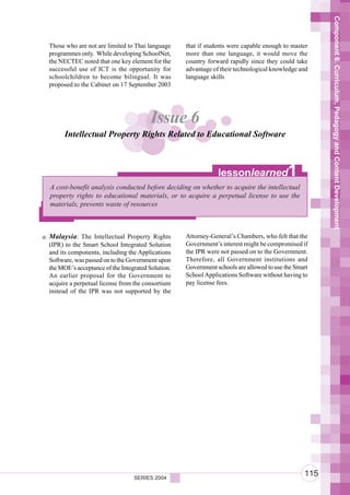Component 6. Curriculum, Pedagogy and Content Development
  Those who are not are limited to Thai language      that if students were capable enough to master
  programmes only. While developing SchoolNet,        more than one language, it would move the
  the NECTEC noted that one key element for the       country forward rapidly since they could take
  successful use of ICT is the opportunity for        advantage of their technological knowledge and
  schoolchildren to become bilingual. It was          language skills
  proposed to the Cabinet on 17 September 2003




                                          Issue 6
        Intellectual Property Rights Related to Educational Software



                                                                  lessonlearned              1
   A cost-benefit analysis conducted before deciding on whether to acquire the intellectual
   property rights to educational materials, or to acquire a perpetual license to use the
   materials, prevents waste of resources



a. Malaysia: The Intellectual Property Rights         Attorney-General’s Chambers, who felt that the
   (IPR) to the Smart School Integrated Solution      Government’s interest might be compromised if
   and its components, including the Applications     the IPR were not passed on to the Government.
   Software, was passed on to the Government upon     Therefore, all Government institutions and
   the MOE’s acceptance of the Integrated Solution.   Government schools are allowed to use the Smart
   An earlier proposal for the Government to          School Applications Software without having to
   acquire a perpetual license from the consortium    pay license fees.
   instead of the IPR was not supported by the




                                    SERIES 2004
                                                                                                   115
 