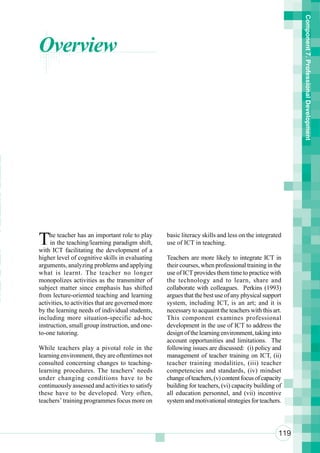 Component 7. Professional Development
      Overview



n
 n
 r
 n
o
ot
 a
n
 i
 u
      T    he teacher has an important role to play
           in the teaching/learning paradigm shift,
                                                         basic literacy skills and less on the integrated
                                                         use of ICT in teaching.

 So   with ICT facilitating the development of a

Te
      higher level of cognitive skills in evaluating     Teachers are more likely to integrate ICT in
      arguments, analyzing problems and applying         their courses, when professional training in the
eT
      what is learnt. The teacher no longer              use of ICT provides them time to practice with

a     monopolizes activities as the transmitter of       the technology and to learn, share and

 a    subject matter since emphasis has shifted          collaborate with colleagues. Perkins (1993)

aS
      from lecture-oriented teaching and learning        argues that the best use of any physical support
 h    activities, to activities that are governed more
      by the learning needs of individual students,
                                                         system, including ICT, is an art; and it is
                                                         necessary to acquaint the teachers with this art.
      including more situation-specific ad-hoc           This component examines professional
      instruction, small group instruction, and one-     development in the use of ICT to address the
      to-one tutoring.                                   design of the learning environment, taking into
                                                         account opportunities and limitations. The
      While teachers play a pivotal role in the          following issues are discussed: (i) policy and
      learning environment, they are oftentimes not      management of teacher training on ICT, (ii)
      consulted concerning changes to teaching-          teacher training modalities, (iii) teacher
      learning procedures. The teachers’ needs           competencies and standards, (iv) mindset
      under changing conditions have to be               change of teachers, (v) content focus of capacity
      continuously assessed and activities to satisfy    building for teachers, (vi) capacity building of
      these have to be developed. Very often,            all education personnel, and (vii) incentive
      teachers’ training programmes focus more on        system and motivational strategies for teachers.




                                                                                                        119
 
