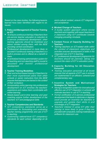 Lessons learned



Based on the case studies, the following lessons        socio-cultural context, ensure ICT integration
learned have been identified with regard to six         and acceptance .
issues:
                                                      4. Mindset Change of Teachers
1. Policy and Management of Teacher Training            A buddy system approach where novice
   on ICT                                               teachers work together with expert teachers in
  To ensure continuous training of teachers from        a classroom using ICT contributes towards
  pre-service teacher education to induction to         changing prevailing mindsets.
  in-service professional development, other
  training agencies should be mobilized and           5. Content Focus of Capacity Building for
  labour divided among them, with the MOE                Teachers
  providing central coordination.                       Training teachers on ICT-related skills within
  Professional development is more likely to            the context of classroom objectives and
  succeed if continuous training of teachers is a       activities ensures development of skills in the
  built-in process and is offered as a benefit to       integrated use of ICT in teaching.
  them.                                                 ICT professional development programme for
  A centralized training administration system for      teachers should be planned, taking into
  all teaching and non-teaching staff is crucial to     account the vision of ICT in education policy.
  document and monitor professional
  development.                                        6. Capacity Building for All Education
                                                         Personnel
2. Teacher Training Modalities                          Training education personnel at all levels
  Peer and school-based training of teachers by         ensures that all aspects of ICT use in schools
  their more experienced peers from other               are implemented in an efficient, coherent and
  schools or senior instructors from the MOE            complementary way.
  ensures that teachers are trained in the context
  of their workplace.                                 7. Incentive System and Motivational
  Incorporating online learning into professional        Strategies for Teachers
  development on ICT enriches the teachers’             Having a recognition system for innovative and
  experience and makes them comfortable with            effective use of ICT integration in schools will
  online learning.                                      motivate teachers to use ICT in teaching.
  Needs-based just-in-time learning and peer            Formal certification of in-service professional
  coaching ensure further development of the            development that leads to diplomas or degrees
  teachers’ ICT and pedagogical skills.                 could provide an incentive for teachers to
                                                        upgrade and update their skills in and
3. Teacher Competencies and Standards                   knowledge of ICT integration.
  ICT competency standards serve as a                   Teachers’ interest in using ICT after their
  benchmark for formulating and evaluating              training is more likely to grow if they are
  teacher training programmes and use of ICT            provided with computers, training materials and
  in teaching.                                          software for classroom use.
  Customizing national-level ICT competency
  standards for each school, depending on its
 