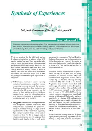Component 7. Professional Development
Synthesis of Experiences

                                            Issue 1
               Policy and Management of Teacher Training on ICT



                                                                     lessonlearned               1
    To ensure continuous training of teachers from pre-service teacher education to induction
    to in-service professional development, training agencies should be mobilized and labour
    divided among them, with the MOE providing central coordination




I  t is not possible for the MOE and teacher
   education institutions to address all the ICT
training needs of teachers. There is a need to sub-
                                                        restructure their curriculum. The Intel Teach to
                                                        the Future Programme and the Commission on
                                                        Higher Education are currently discussing a
contract certain courses to private training agencies   programme for improving knowledge and skills
and institutes of higher learning. However, the         in the use of ICT for teaching and learning, at
MOE and the respective schools must work very           the pre-service level.
closely with these training entities to design a
training curriculum that is relevant to the needs of    In-service training opportunities for public
the teachers. The curriculum should focus on both       school teachers, on the other hand, are being
the pedagogical and technological aspects of ICT        provided by various entities. DepEd’s
integration.                                            computerization programmes include a basic
                                                        computing and Internet literacy-training
a. Indonesia : A number of teacher training             component. The Intel Teach to the Future
   institutions have introduced compulsory courses      Programme also provides basic skills and
   concerning computer use and the Internet.            technology integration training for public
   Teachers graduating from these institutions are      secondary school teachers. It has reached around
   expected to be able to use computers and the         35,000 teachers via a cascade or echo scheme
   Internet in their teaching activities. Different     since it began in 2001. SEI-DOST, with its
   computer literacy in-service training for teachers   various partners, provides more specialized
   have also been conducted as an initiative by         training to Science and Mathematics teachers,
   individual schools or by the MOE.                    specifically in robotics, ICT application in
                                                        Physics teaching, use of graphic calculators for
b. Philippines: Most teacher training institutions      Math and Calculus, electronics, and computer
   have incorporated computer courses into their        assembly. In the private basic education sector,
   curriculum as a requirement for graduation.          commercial providers typically conduct in-
   However, computer literacy is not yet a strict       service training (Department of Education,
   requirement for teacher certification. In general,   2002).
   there is a need to reform the pre-service teacher
   education system. For this to happen, teacher        In-service teacher training must also be given
   education institutions need to upgrade their         higher priority, particularly beyond basic skills
   facilities and faculty skills as well as to          training. A long-term, flexible, and teacher-


                                                                                                       121
 