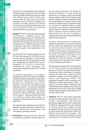 Integrating ICTs into Education



                                        directed in-service programme must be designed          service training for teachers. ICT training for
                                        and the necessary investments made. To ensure           prospective teachers is carried out by the
                                        retention of skills, teachers must also be provided     departments of computer science and through
                                        with sufficient access to ICT facilities post-          relevant subjects in universities of education and
                                        training. Both the Intel Teach to the Future            teachers’ colleges. Computer education provided
                                        Programme and the Pilipinas SchoolNet are               by the departments of computer science tends
                                        currently providing advanced ICT-based                  to focus on computer literacy. Students enrolled
                                        training, but these and other programmes need           in a university of education obtain six credits
                                        to be rationalized within an overarching                for general courses related to computer literacy
                                        framework for in-service training.                      and 20 credits for advanced courses that they
                                                                                                select. Computer courses provided by other
                                   c. Singapore: The ICT master plan encourages the             departments stress the use of computers,
                                      involvement of ‘academic coaches’ from                    especially the improvement of teaching learning
                                      institutes of higher learning, ICT firms that have        methods using computers.
                                      association with and expertise in education, and
                                      committed ICT professionals from the private              In-service training consists of training for
                                      and public sectors. Different approaches to ICT           additional qualifications and professional job
                                      use provide a rich source of learning to both             training. Training for qualifications is provided
                                      ‘academic coaches’ and stakeholders of the                to secondary school teachers who teach
                                      schools.                                                  computer science as part of their first-class or
                                                                                                second-class teacher training qualifications and
                                        The NIE offers ICT training programmes and              for teachers who apply for principal or vice-
                                        ICT has been integrated in the NIE curricula.           principal qualifications. From January 1, to
                                        The first priority has been to equip trainee            December 31, 2001, 914 teachers, 213 middle
                                        teachers from the 1997/98 academic year with            school teachers and 701 high school teachers
                                        basic pedagogical and technical skills on ICT           received computer qualifications.
                                        integration. ICT skill (e.g. PowerPoint,
                                        DreamWeaver, Excel) workshops were                      Professional job training on ICT use dates back
                                        conducted on Saturdays by private ICT training          to 1972 when teachers received mandatory
                                        consultants.                                            training at Doksu Vocational High School.
                                                                                                Training was carried out through a connection
                                        An induction programme is provided to                   between the high school computer and the
                                        supplement the NIE’s basic training. The MOE’s          mainframe computer at the Korea Institute of
                                        centralised induction programme, conducted by           Science and Technology (KIST). The
                                        the Teachers’ Network for New Teachers,                 programme expanded as more computers were
                                        provides vital information, survival tips,              distributed to schools and teachers in 1984. It
                                        platforms for discussion and sharing among              received increased emphasis especially after
                                        beginning teachers, and between beginning               1988 when personal computers (XT level) were
                                        teachers and more experienced ones in face-to-          distributed to every school. More than 730,000
                                        face and electronic environments. This applies          teachers received professional job training in ICT
                                        to both ICT- and non-ICT-based tasks carried            use from 1998 to 2001.
                                        out by teachers. Individual schools have their
                                        own induction training. New teachers are              e. Thailand: The ICT master plan incorporates
                                        assigned to a personal mentor in their schools to        professional development programmes for
                                        guide them.                                              teachers, administrators, and education
                                                                                                 personnel to support the use of ICT in their work.
                                        The transition from initial teacher education to         The MOE has delegated an ICT sub-committee
                                        induction, and from induction to continuous in-          to develop and design standard training
                                        service professional development and                     programmes for these groups of personnel and
                                        networking is becoming seamless.                         to guide responsible departments within the
                                                                                                 Ministry on the provision of training. The
                                   d. South Korea: Training in ICT use is provided               training courses will be customized for school
                                      as training for prospective teachers and as in-            administrators, ICT teachers, non-ICT teachers



                                  122                                                          ICT LESSONS LEARNED
 