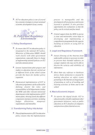 Executive Summary
    ICT in education policy is one of several         process is manageable and the
    key economic strategies to ensure sustained       development of best practices and lessons
    economic development of any country               learned is gradual. It also provides
                                                      opportunities for evaluations so that the
                                                      policy can be revised and fine-tuned

                                                      Central support from the MOE to pursue
  II. Policy and Regulatory                           a clear and measurable vision helps in
        Environment                                   developing and implementing a
                                                      comprehensive programme for the capacity
1. Policy Development                                 building of schools in using ICT in
                                                      education
    To ensure that ICT in education policy is
    integrated in the national ICT policy,        3. Legal and Regulatory Framework
    Ministries of Education (MOE) should
    work closely with other government                Initial filtering of the Internet from
    organizations, especially those in charge         undesirable websites is necessary in order
    of implementing national policies on ICT          to prevent their harmful influence on
    and telecommunications                            younger students who may not be able to
                                                      discern the veracity and reliability of
    Lessons learned from pilot projects and           information
    studies in education that are carried out
    at different levels of the school system          More than any software or hardware
    provide the basis for further policy              device, better protection is ensured by
    expansion                                         making education on safety issues
                                                      pertaining to the Internet an integral part
    Harmonized implementation of ICT in               of parenting as well as of teaching and
    education programmes can be achieved by           learning activities at home and in the
    defining clearly the roles and                    school
    responsibilities of all departments (within
    the MOE and other relevant ministerial        4. Macro-Economic Impact
    departments) in the implementation of ICT
    master plans, showing clearly the different       To narrow the digital divide, ICT in
    components of project activities, including       education policy should complement other
    budget       allocations,      manpower           government initiatives, such as public
    requirements and timetables.                      education on ICT, donation of computers
                                                      and provision of free Internet access
2. Transforming Policy into Action

    Phased implementation of ICT in education
    policy ensures that the implementation




                                  SERIES 2004
                                                                                                11
 