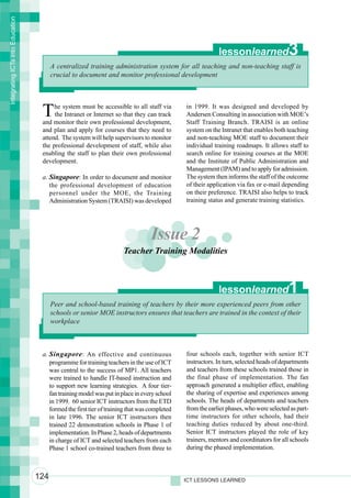 Integrating ICTs into Education




                                                                                                          lessonlearned                3
                                        A centralized training administration system for all teaching and non-teaching staff is
                                        crucial to document and monitor professional development




                                   T    he system must be accessible to all staff via
                                        the Intranet or Internet so that they can track
                                   and monitor their own professional development,
                                                                                             in 1999. It was designed and developed by
                                                                                             Andersen Consulting in association with MOE’s
                                                                                             Staff Training Branch. TRAISI is an online
                                   and plan and apply for courses that they need to          system on the Intranet that enables both teaching
                                   attend. The system will help supervisors to monitor       and non-teaching MOE staff to document their
                                   the professional development of staff, while also         individual training roadmaps. It allows staff to
                                   enabling the staff to plan their own professional         search online for training courses at the MOE
                                   development.                                              and the Institute of Public Administration and
                                                                                             Management (IPAM) and to apply for admission.
                                   a. Singapore: In order to document and monitor            The system then informs the staff of the outcome
                                      the professional development of education              of their application via fax or e-mail depending
                                      personnel under the MOE, the Training                  on their preference. TRAISI also helps to track
                                      Administration System (TRAISI) was developed           training status and generate training statistics.




                                                                                 Issue 2
                                                                     Teacher Training Modalities



                                                                                                          lessonlearned                1
                                        Peer and school-based training of teachers by their more experienced peers from other
                                        schools or senior MOE instructors ensures that teachers are trained in the context of their
                                        workplace



                                   a. Singapore : An effective and continuous                four schools each, together with senior ICT
                                      programme for training teachers in the use of ICT      instructors. In turn, selected heads of departments
                                      was central to the success of MP1. All teachers        and teachers from these schools trained those in
                                      were trained to handle IT-based instruction and        the final phase of implementation. The fan
                                      to support new learning strategies. A four tier-       approach generated a multiplier effect, enabling
                                      fan training model was put in place in every school    the sharing of expertise and experiences among
                                      in 1999. 60 senior ICT instructors from the ETD        schools. The heads of departments and teachers
                                      formed the first tier of training that was completed   from the earlier phases, who were selected as part-
                                      in late 1996. The senior ICT instructors then          time instructors for other schools, had their
                                      trained 22 demonstration schools in Phase 1 of         teaching duties reduced by about one-third.
                                      implementation. In Phase 2, heads of departments       Senior ICT instructors played the role of key
                                      in charge of ICT and selected teachers from each       trainers, mentors and coordinators for all schools
                                      Phase 1 school co-trained teachers from three to       during the phased implementation.



                                  124                                                        ICT LESSONS LEARNED
 