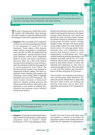 Component 7. Professional Development
                                                                     lessonlearned               2
   Incorporating online learning into professional development on ICT enriches the teachers’
   experience and makes them comfortable with online learning




T    his type of training may include face-to-face
     tutorials with independent online learning.
This allows teachers to experience different modes
                                                         During onsite laboratory tutorials, there was no
                                                         didactic teaching and less discussion of textbook
                                                         concepts (these discussions were carried out
and strategies of instruction, especially online ones.   through the online discussion board). Instead,
                                                         the tutorials focused on collaborative activities
a. Singapore: The core module on ICT integration         among groups of trainee teachers working
   in the pre-service education programme focuses        together on tasks. The tasks were always posted
   on the pedagogies of using ICT in the                 on the module website two weeks before each
   classrooms. Tutors employ a fully dynamic             tutorial session. To encourage greater learner
   online learning environment to complement             autonomy, there were independent online
   onsite activities. In 2002, the module had four       sessions that required trainees to work
   major components: anywhere/anytime lecture,           independently on challenging tasks. These
   onsite laboratory tutorial, online independent        included identifying learning opportunities and
   hands-on session, and online asynchronous             problems associated with the use of IT tools
   discussion. There was a shift in the mode of          within the school context, critiquing visual aids
   assessment from summative to more formative,          posted by their fellow trainees or tutors, and
   and in the orientation of delivery from cognitivist   reflecting and commenting on video clips of
   to social-constructivist. (Lim, 2001a). The           classroom management issues. They were asked
   anywhere/anytime lectures were designed to            to work with their partners and classmates,
   complement textbook readings. The tutors co-          bounce off ideas and explore ICT resources.
   authored a book ‘Teaching and Learning with
   Technology’ (Tan & Wong, 2003) to highlight           Trainee teachers were expected to participate in
   and address key issues of ICT integration. The        intra- and inter-group online discussions. The
   online lectures consisted of instructional            online discussions allowed them to apply what
   objectives, dynamic guiding questions and             they have learnt to their own learning and
   reflective activities (such as, online quizzes and    teaching experiences and to share their
   hyperlinks to case studies) to enhance task-          experiences and expertise in ICT integration in
   orientation and encourage critical reflection         schools.
   among trainee teachers.




                                                                     lessonlearned               3
   Needs-based just-in-time learning and peer coaching ensure further development of
   teachers’ ICT and pedagogical skills



a. Singapore: At Serangoon Garden South School,          Teachers who want to know more about using
   (http://schools.moe.edu.sg/sgss), a needs training    any hardware or software in the school are
   programme caters to teachers’ further                 requested to submit a needs training form to the
   development of ICT and pedagogical skills.            head of the ICT department. An appointment is



                                      SERIES 2004
                                                                                                        125
 