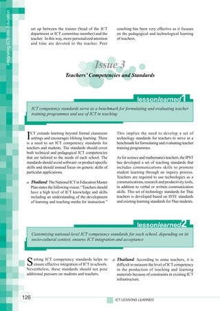 Integrating ICTs into Education




                                        set up between the trainer (head of the ICT           coaching has been very effective as it focuses
                                        department or ICT committee member) and the           on the pedagogical and technological learning
                                        teacher. In this way, more personalized attention     of teachers.
                                        and time are devoted to the teacher. Peer




                                                                                Issue 3
                                                              Teachers’ Competencies and Standards



                                                                                                           lessonlearned               1
                                        ICT competency standards serve as a benchmark for formulating and evaluating teacher
                                        training programmes and use of ICT in teaching




                                   I  CT extends learning beyond formal classroom
                                      settings and encourages lifelong learning. There
                                   is a need to set ICT competency standards for
                                                                                              This implies the need to develop a set of
                                                                                              technology standards for teachers to serve as a
                                                                                              benchmark for formulating and evaluating teacher
                                   teachers and students. The standards should cover          training programmes.
                                   both technical and pedagogical ICT competencies
                                   that are tailored to the needs of each school. The         As for science and mathematics teachers, the IPST
                                   standards should avoid software- or product-specific       has developed a set of teaching standards that
                                   skills and should instead focus on generic skills of       includes communications skills to promote
                                   particular applications.                                   student learning through an inquiry process.
                                                                                              Teachers are required to use technologies as a
                                   a. Thailand: The National ICT in Education Master          communications, research and productivity tools,
                                      Plan states the following vision: “Teachers should      in addition to verbal or written communication
                                      have a high level of ICT knowledge and skills           skills. This set of technology standards for Thai
                                      including an understanding of the development           teachers is developed based on ISTE standards
                                      of learning and teaching media for instruction.”        and existing learning standards for Thai students.




                                                                                                           lessonlearned               2
                                        Customizing national-level ICT competency standards for each school, depending on its
                                        socio-cultural context, ensures ICT integration and acceptance




                                   S   etting ICT competency standards helps to
                                       ensure effective integration of ICT in schools.
                                   Nevertheless, these standards should not pose
                                                                                            a. Thailand: According to some teachers, it is
                                                                                               difficult to measure the level of ICT competency
                                                                                               in the production of teaching and learning
                                   additional pressure on students and teachers.               materials because of constraints in existing ICT
                                                                                               infrastructure.



                                  126                                                        ICT LESSONS LEARNED
 