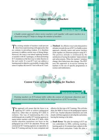 Component 7. Professional Development
                                               Issue 4
                            How to Change Mindset of Teachers



                                                                           lessonlearned                 1
   A buddy system approach where novice teachers work together with expert teachers in a
   classroom using ICT helps to change the mindset of teachers




T    he existing mindset of teachers could prevent
     them from experimenting with approaches that
are contrary to prevailing wisdom. It is therefore
                                                           a. Thailand: An effective way to develop positive
                                                              attitudes towards the use of ICT is a buddy system
                                                              approach, whereby junior and senior teachers
necessary to address current ways of doing things.            work together on classroom projects using ICT.
However, the issue is not about replacing lectures            The positive attitude is reinforced by the
or teachers with ICT packages, or about promoting             satisfaction of seeing the students’ improvements
ICT simulation as the best way to relate theories to          and achievements. When the teachers’ mindsets
the real world. If a non-ICT tool can address a               change, their behaviours also change. The IPST
learning need or objective successfully, it makes little      uses this approach in in-service training for
sense to replace the non-ICT tool with an ICT tool.           teachers in the use of specific programmes in
                                                              science and mathematics.




                                               Issue 5
                  Content Focus of Capacity Building for Teachers



                                                                           lessonlearned                 1
   Training teachers on ICT-related skills within the context of classroom objectives and
   activities ensures development of skills in the integrated use of ICT in teaching




T   his approach will ensure that the focus is on
     applying ICT skills to achieve pedagogical
objectives, rather than on teaching ICT skills in
                                                           effective for this type of ICT training. This will also
                                                           allow the MOE to focus on the pedagogical aspects
                                                           of ICT use. Teacher education institutions can work
isolation. One way of implementing this is by              closely with these agencies to develop the curriculum,
mobilising private or public ICT training agencies to      leaving the training to the latter.
equip trainee teachers with basic ICT skills, while
teacher education institutions can focus on the            a. South Korea: The plan for training in ICT use
pedagogical use of ICT for education. Private and             was undertaken in 2002, outlining teaching-
commercial ICT training agencies are specialists in           learning goals in 10 common basic subjects in the
basic ICT training and may be more competent and              Seventh school curriculum. Under this plan, a


                                       SERIES 2004
                                                                                                                127
 