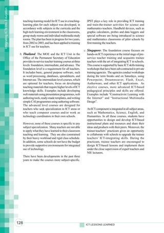 Integrating ICTs into Education



                                        teaching-learning model for ICT use in a teaching-      IPST plays a key role in providing ICT training
                                        learning plan for each subject was developed, in        and train-the-trainer activities for science and
                                        accordance with subjects in the curricula and the       mathematics teachers. Handheld devices, such as
                                        high-tech learning environment in the classrooms,       graphic calculators, probes and data loggers and
                                        group study rooms and individual multimedia study       special software are being introduced in science
                                        rooms. The plan has been in progress for two years,     and mathematics classrooms of pilot schools by
                                        from 2002 to 2003, and has been applied to training     first training the teachers.
                                        in ICT use for teachers.
                                                                                              c. Singapore: The foundation course focuses on
                                   b. Thailand: The MOE and the ICT Unit in the                  hands-on ICT experience at the initial stage of pre-
                                      Office of the Permanent Secretary of Education             service teacher training and acquaints trainee
                                      provides in-service teacher training courses at three      teachers with the art of integrating ICT in schools.
                                      levels: foundation, intermediate, and advance. The         This course is supported by basic ICT skills training
                                      foundation level is a requirement for all teachers.        workshops that have been sub-contracted to private
                                      It includes basic, general purpose software, such          training agencies. The agencies conduct workshops
                                      as word processing, databases, spreadsheets, and           during the term breaks and on Saturdays, using
                                      Internet use. The intermediate level courses, which        Powerpoint, Dreamweaver, Flash, Excel,
                                      are optional for teachers, focus on developing             Authorware, and other ICT applications. As
                                      teaching materials that require higher levels of ICT       elective courses, more advanced ICT-based
                                      knowledge skills. Examples include developing              pedagogical principles and skills are offered.
                                      web materials using presentation programmes, web           Examples include “Constructivist Learning with
                                      authoring tools, ready-made templates, and writing         the Internet” and “Instructional Multimedia
                                      simple CAI programmes using authoring software.            Design”.
                                      The advanced level courses are designed for
                                      teachers who seek specialization in ICT areas or          An ICT component is integrated in all subject areas,
                                      who teach computer courses and/or work as                 such as Mathematics, Science, English, and
                                      technology coordinators in their own schools.             Humanities. In all these courses, students have
                                                                                                opportunities to design and develop ICT-based
                                        However, none of these courses is specific to any       instructional plans and resources and share their
                                        subject specialization. Many teachers are not able      ideas and products with their peers. Moreover, the
                                        to apply what they have learned to their classroom      trainee-teachers’ practicum gives an opportunity
                                        teaching and learning. They are also constrained        to collaborate with schools to upgrade the trainee
                                        by their heavy workload and rigid class schedule.       teachers’ ICT-integrating skills. During the
                                        In addition, some schools do not have the budget        practicum, trainee teachers are encouraged to
                                        to provide supportive environments for integrated       design ICT-based lessons and implement them
                                        use of technology.                                      under the close supervision of expert teachers and
                                                                                                NIE lecturers.
                                        There have been developments in the past three
                                        years to make the courses more subject-specific.




                                  128                                                          ICT LESSONS LEARNED
 