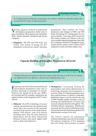 Component 7. Professional Development
                                                                     lessonlearned               2
   ICT professional development programme for teachers should be planned, taking into
   account the ICT vision in education policy




V     arious agencies involved in professional
      development programmes should work in
close consultation. These agencies may include the
                                                        programmes. They examine the vision,
                                                        dimensions and strategies of MP1 and MP2
                                                        before developing ICT training plans for pre-
MOE, teacher education institutions and private         service teachers. Four types of ICT courses for
companies.                                              NIE trainee teachers are offered in the pre-
                                                        service teacher education programme: basic skill
a. Singapore : The NIE and ETD work very                ICT workshops, 30-hour ICT foundation course,
   closely with schools to design the ICT               26-hour elective courses, and 6-12 hours of ICT
   component in pre-service teacher education           integration in each curriculum subject class.




                                          Issue 6
            Capacity Building of Education Personnel at All Levels



                                                                     lessonlearned               1
   Training education personnel at all levels ensures that all aspects of ICT use in schools
   are implemented in an efficient, coherent and complementary way




E   xperience has shown that most professional
    development programmes cater only to
teachers and heads or principals of schools.
                                                      b. Philippines : Continuing training for
                                                         policymakers and school administrators in
                                                         technology planning and management is
However, this should not be the case. MOE’s              essential. Many ICT-based programmes have
non-teaching staff, for example, complement and          been stalled because of tentative leadership.
support teachers in the integration of ICT in their      DepEd has begun to see the need for this and
schools.                                                 in 2003 brought together, through a series of
                                                         meetings the administrators of schools that
a. Malaysia: The ETD is finalizing a five-year           received computer donations through the “PCs
   training and professional development plan            for Public Schools” programme. Whether this
   which takes into account all the personnel            represents the first step in establishing a long-
   involved in the roll-out of the Smart School,         term professional development programme for
   namely, ETD officers, state level officers            administrators remains to be seen.
   including those from the State Education
   Departments and the State Educational                The schools’ capacity for autonomous
   Resource Centres, and school support staff,          technical maintenance must also be developed.
   such as clerks and technicians.                      The inherent complexity of ICT equipment
                                                        and tools brings much pressure on school



                                    SERIES 2004
                                                                                                        129
 