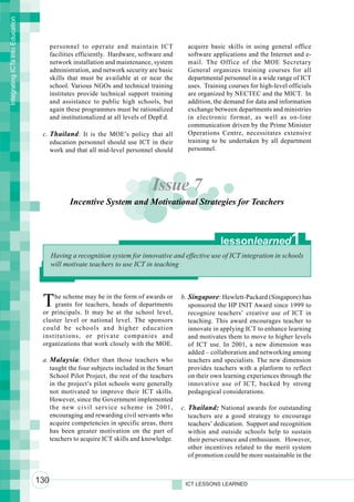 Integrating ICTs into Education




                                        personnel to operate and maintain ICT              acquire basic skills in using general office
                                        facilities efficiently. Hardware, software and     software applications and the Internet and e-
                                        network installation and maintenance, system       mail. The Office of the MOE Secretary
                                        administration, and network security are basic     General organizes training courses for all
                                        skills that must be available at or near the       departmental personnel in a wide range of ICT
                                        school. Various NGOs and technical training        uses. Training courses for high-level officials
                                        institutes provide technical support training      are organized by NECTEC and the MICT. In
                                        and assistance to public high schools, but         addition, the demand for data and information
                                        again these programmes must be rationalized        exchange between departments and ministries
                                        and institutionalized at all levels of DepEd.      in electronic format, as well as on-line
                                                                                           communication driven by the Prime Minister
                                   c. Thailand : It is the MOE’s policy that all           Operations Centre, necessitates extensive
                                      education personnel should use ICT in their          training to be undertaken by all department
                                      work and that all mid-level personnel should         personnel.




                                                                              Issue 7
                                               Incentive System and Motivational Strategies for Teachers



                                                                                                       lessonlearned              1
                                        Having a recognition system for innovative and effective use of ICT integration in schools
                                        will motivate teachers to use ICT in teaching




                                   T   he scheme may be in the form of awards or
                                       grants for teachers, heads of departments
                                   or principals. It may be at the school level,
                                                                                         b. Singapore: Hewlett-Packard (Singapore) has
                                                                                            sponsored the HP INIT Award since 1999 to
                                                                                            recognize teachers’ creative use of ICT in
                                   cluster level or national level. The sponsors            teaching. This award encourages teacher to
                                   could be schools and higher education                    innovate in applying ICT to enhance learning
                                   institutions, or private companies and                   and motivates them to move to higher levels
                                   organizations that work closely with the MOE.            of ICT use. In 2001, a new dimension was
                                                                                            added – collaboration and networking among
                                   a. Malaysia : Other than those teachers who              teachers and specialists. The new dimension
                                      taught the four subjects included in the Smart        provides teachers with a platform to reflect
                                      School Pilot Project, the rest of the teachers        on their own learning experiences through the
                                      in the project’s pilot schools were generally         innovative use of ICT, backed by strong
                                      not motivated to improve their ICT skills.            pedagogical considerations.
                                      However, since the Government implemented
                                      the new civil service scheme in 2001,              c. Thailand: National awards for outstanding
                                      encouraging and rewarding civil servants who          teachers are a good strategy to encourage
                                      acquire competencies in specific areas, there         teachers’ dedication. Support and recognition
                                      has been greater motivation on the part of            within and outside schools help to sustain
                                      teachers to acquire ICT skills and knowledge.         their perseverance and enthusiasm. However,
                                                                                            other incentives related to the merit system
                                                                                            of promotion could be more sustainable in the


                                  130                                                     ICT LESSONS LEARNED
 