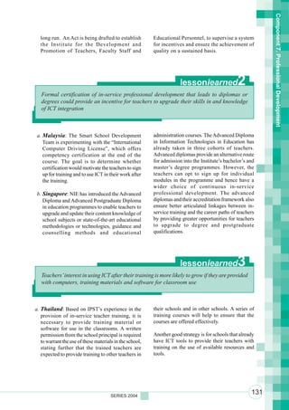 Component 7. Professional Development
  long run. An Act is being drafted to establish          Educational Personnel, to supervise a system
  the Institute for the Development and                   for incentives and ensure the achievement of
  Promotion of Teachers, Faculty Staff and                quality on a sustained basis.




                                                                      lessonlearned                2
   Formal certification of in-service professional development that leads to diplomas or
   degrees could provide an incentive for teachers to upgrade their skills in and knowledge
   of ICT integration



 a. Malaysia: The Smart School Development                administration courses. The Advanced Diploma
    Team is experimenting with the “International         in Information Technologies in Education has
    Computer Driving License”, which offers               already taken in three cohorts of teachers.
    competency certification at the end of the            Advanced diplomas provide an alternative route
    course. The goal is to determine whether              for admission into the Institute’s bachelor’s and
    certification would motivate the teachers to sign     master’s degree programmes. However, the
    up for training and to use ICT in their work after    teachers can opt to sign up for individual
    the training.                                         modules in the programme and hence have a
                                                          wider choice of continuous in-service
 b. Singapore: NIE has introduced the Advanced            professional development. The advanced
    Diploma and Advanced Postgraduate Diploma             diplomas and their accreditation framework also
    in education programmes to enable teachers to         ensure better articulated linkages between in-
    upgrade and update their content knowledge of         service training and the career paths of teachers
    school subjects or state-of-the-art educational       by providing greater opportunities for teachers
    methodologies or technologies, guidance and           to upgrade to degree and postgraduate
    counselling methods and educational                   qualifications.




                                                                      lessonlearned                3
   Teachers’ interest in using ICT after their training is more likely to grow if they are provided
   with computers, training materials and software for classroom use



a. Thailand: Based on IPST’s experience in the            their schools and in other schools. A series of
   provision of in-service teacher training, it is        training courses will help to ensure that the
   necessary to provide training material or              courses are offered effectively.
   software for use in the classrooms. A written
   permission from the school principal is required       Another good strategy is for schools that already
   to warrant the use of these materials in the school,   have ICT tools to provide their teachers with
   stating further that the trained teachers are          training on the use of available resources and
   expected to provide training to other teachers in      tools.




                                       SERIES 2004
                                                                                                         131
 