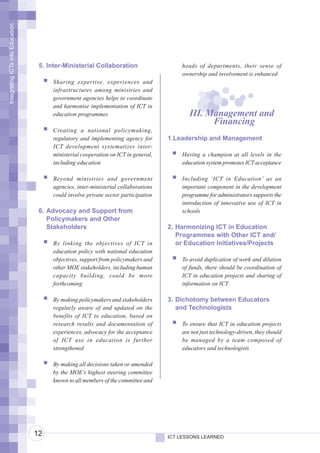 Integrating ICTs into Education




                                   5. Inter-Ministerial Collaboration                   heads of departments, their sense of
                                                                                        ownership and involvement is enhanced
                                       Sharing expertise, experiences and
                                       infrastructures among ministries and
                                       government agencies helps to coordinate
                                       and harmonise implementation of ICT in
                                       education programmes                                III. Management and
                                                                                                 Financing
                                       Creating a national policymaking,
                                       regulatory and implementing agency for       1.Leadership and Management
                                       ICT development systematizes inter-
                                       ministerial cooperation on ICT in general,       Having a champion at all levels in the
                                       including education                              education system promotes ICT acceptance

                                       Beyond ministries and government                 Including ‘ICT in Education’ as an
                                       agencies, inter-ministerial collaborations       important component in the development
                                       could involve private sector participation       programme for administrators supports the
                                                                                        introduction of innovative use of ICT in
                                   6. Advocacy and Support from                         schools
                                      Policymakers and Other
                                      Stakeholders                                  2. Harmonizing ICT in Education
                                                                                       Programmes with Other ICT and/
                                       By linking the objectives of ICT in             or Education Initiatives/Projects
                                       education policy with national education
                                       objectives, support from policymakers and        To avoid duplication of work and dilution
                                       other MOE stakeholders, including human          of funds, there should be coordination of
                                       capacity building, could be more                 ICT in education projects and sharing of
                                       forthcoming                                      information on ICT

                                       By making policymakers and stakeholders      3. Dichotomy between Educators
                                       regularly aware of and updated on the           and Technologists
                                       benefits of ICT to education, based on
                                       research results and documentation of            To ensure that ICT in education projects
                                       experiences, advocacy for the acceptance         are not just technology-driven, they should
                                       of ICT use in education is further               be managed by a team composed of
                                       strengthened                                     educators and technologists

                                       By making all decisions taken or amended
                                       by the MOE’s highest steering committee
                                       known to all members of the committee and




                                  12                                                ICT LESSONS LEARNED
 