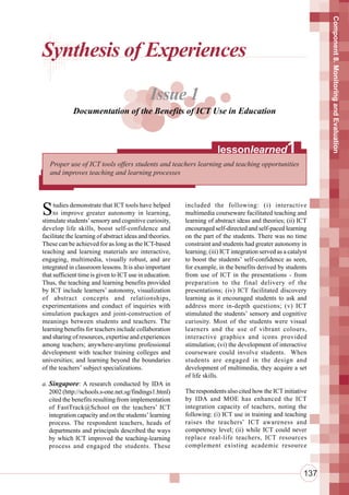 Component 8. Monitoring and Evaluation
Synthesis of Experiences

                                              Issue 1
             Documentation of the Benefits of ICT Use in Education



                                                                       lessonlearned                 1
   Proper use of ICT tools offers students and teachers learning and teaching opportunities
   and improves teaching and learning processes




S    tudies demonstrate that ICT tools have helped
     to improve greater autonomy in learning,
stimulate students’ sensory and cognitive curiosity,
                                                          included the following: (i) interactive
                                                          multimedia courseware facilitated teaching and
                                                          learning of abstract ideas and theories; (ii) ICT
develop life skills, boost self-confidence and            encouraged self-directed and self-paced learning
facilitate the learning of abstract ideas and theories.   on the part of the students. There was no time
These can be achieved for as long as the ICT-based        constraint and students had greater autonomy in
teaching and learning materials are interactive,          learning; (iii) ICT integration served as a catalyst
engaging, multimedia, visually robust, and are            to boost the students’ self-confidence as seen,
integrated in classroom lessons. It is also important     for example, in the benefits derived by students
that sufficient time is given to ICT use in education.    from use of ICT in the presentations - from
Thus, the teaching and learning benefits provided         preparation to the final delivery of the
by ICT include learners’ autonomy, visualization          presentations; (iv) ICT facilitated discovery
of abstract concepts and relationships,                   learning as it encouraged students to ask and
experimentations and conduct of inquiries with            address more in-depth questions; (v) ICT
simulation packages and joint-construction of             stimulated the students’ sensory and cognitive
meanings between students and teachers. The               curiosity. Most of the students were visual
learning benefits for teachers include collaboration      learners and the use of vibrant colours,
and sharing of resources, expertise and experiences       interactive graphics and icons provided
among teachers; anywhere-anytime professional             stimulation; (vi) the development of interactive
development with teacher training colleges and            courseware could involve students. When
universities; and learning beyond the boundaries          students are engaged in the design and
of the teachers’ subject specializations.                 development of multimedia, they acquire a set
                                                          of life skills.
a. Singapore: A research conducted by IDA in
   2002 (http://schools.s-one.net.sg/findings1.html)      The respondents also cited how the ICT initiative
   cited the benefits resulting from implementation       by IDA and MOE has enhanced the ICT
   of FastTrack@School on the teachers’ ICT               integration capacity of teachers, noting the
   integration capacity and on the students’ learning     following: (i) ICT use in training and teaching
   process. The respondent teachers, heads of             raises the teachers’ ICT awareness and
   departments and principals described the ways          competency level; (ii) while ICT could never
   by which ICT improved the teaching-learning            replace real-life teachers, ICT resources
   process and engaged the students. These                complement existing academic resource



                                                                                                            137
 