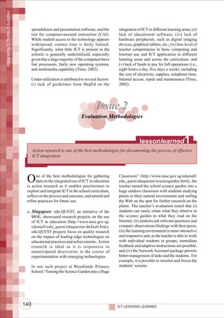 Integrating ICTs into Education




                                        spreadsheets and presentation software, and the       integration of ICT in different learning areas; (ii)
                                        rest for computer-assisted instruction (CAI).         lack of educational software; (iii) lack of
                                        While student access to the technology appears        hardware peripherals, such as digital imaging
                                        widespread, contact time is fairly limited.           devices, graphical tablets, etc.; (iv) low level of
                                        Significantly, what little ICT is present in the      teacher competencies in basic computing and
                                        schools is generally underutilized, especially        Internet use and ICT application in different
                                        given that a large majority of the computers have     learning areas and across the curriculum; and
                                        fast processors, fairly new operating systems,        (v) lack of funds to pay for full operations (i.e.,
                                        and multimedia capability (Tinio, 2002).              eight hours a day, five days a week), including
                                                                                              the cost of electricity, supplies, telephone time,
                                        Under-utilization is attributed to several factors:   Internet access, repair and maintenance (Tinio,
                                        (i) lack of guidelines from DepEd on the              2002).




                                                                                  Issue 2
                                                                        Evaluation Methodologies



                                                                                                           lessonlearned                 1
                                        Action research is one of the best methodologies for documenting the process of effective
                                        ICT integration




                                   O     ne of the best methodologies for gathering
                                         data on the integrated use of ICT in education
                                   is action research as it enables practitioners to
                                                                                              Classroom” (http://www.moe.gov.sg/edumall/
                                                                                              edu_quest/eduquester/sciencegarden.html), the
                                                                                              teacher turned the school science garden into a
                                   explore and integrate ICT in the school curriculum,        huge outdoor classroom with students studying
                                   reflect on the process and outcome, and amend and          plants in their natural environment and surfing
                                   refine practices for future use.                           the Web on the spot for further research on the
                                                                                              plants. The teacher’s evaluation noted that (i)
                                   a. Singapore: edu.QUEST, an initiative of the              students can easily relate what they observe in
                                      MOE, showcased research projects on the use             the science garden to what they read on the
                                      of ICT in education (http://www.moe.gov.sg/             Internet, (ii) students ask relevant questions and
                                      edumall/edu_quest/eduquester/default.htm).              compare observations/findings with their peers,
                                      edu.QUEST projects focus on quality research            (iii) the learning environment is more interactive
                                      on the impact of leading edge technologies on           and responsive and, as the teacher is able to work
                                      educational practices and achievements. Action          with individual students or groups, immediate
                                      research is ideal as it is responsive to                feedback and adaptive instructions are possible,
                                      unanticipated discoveries in the course of              and (iv) the Network Assistant package permits
                                      experimentation with emerging technologies.             better management of tasks and the students. For
                                                                                              example, it is possible to monitor and freeze the
                                        In one such project at Woodlands Primary              students’ screens.
                                        School,“Turning the Science Garden into a Huge




                                  140                                                         ICT LESSONS LEARNED
 