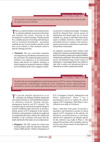 Component 8. Monitoring and Evaluation
                                                                      lessonlearned                 2
   Assessing the learning impact from ICT use is better measured through other means besides
   the paper-pencil test method




T    here is a need for teachers to be trained on how
     to construct authentic assessment instruments
and interpret the results, focusing on the
                                                        on activities to construct knowledge. Evaluation
                                                        should be obtained from various sources of
                                                        information and should make use of several
development of student learning. Training should        methods (e.g. group or individual observation,
be a complete process of teaching and learning as       report or product; interview; student’s record;
well as curriculum development. Assessment              consulting between students and teachers;
methods are new to most teachers and they would         practical assessment; performance assessment;
have to be trained to select methods suited to          and portfolio assessment).
specific learning activities
                                                        An authentic assessment better reflects what
a. Thailand : The new curriculum standards              students have learned or performed than the paper-
   encourage the use of authentic assessment across     pencil test method, and provides realistic feedback
   the curriculum. The traditional paper-pencil test    to both teacher and learner. The result of assessment
   method is not responsive to an instructional         can be crosschecked using several sources of
   process that focuses on students’ learning, in       information. A good paper-pencil test method is
   which students are required to practice a higher     only able to assess rote learning and gives no
   level of thinking skills and to engage in hands-     information on what a student has learned.




                                                                      lessonlearned                 3
   To gather the most meaningful data on the integrated use of ICT in schools, both quantitative
   and qualitative methodologies should be used, employing various data-gathering
   instruments, such as case studies, questionnaires, face-to-face interviews and focus groups




T    o provide multiple perspectives to an
     evaluation, the findings should be interpreted
and analyzed based on well-established literature
                                                        ICT in Singapore Schools: Pedagogical and
                                                        Policy Implications”. Phase 1 was a
                                                        questionnaire survey to explore the critical
on education research, learning theories,               aspects of ICT integration, while Phase 2 was a
management theories and ICT research. The               collective case study of 10 schools.
evaluation may be carried out in natural settings in
schools of different types and levels, to provide a     Phase 1 had three main goals: (i) provide a
holistic picture of ICT integration in the schools.     descriptive and interpretive account of critical
Qualitative and quantitative methods are employed       aspects of ICT integration in the schools; (ii)
to complement each other, enhance the validity and      formulate recommendations to facilitate
reliability of the evaluation and ensure that the       effective ICT integration, (iii) identify schools
depth and breath of the study are not compromised.      for the collective case study in Phase 2. Ten
                                                        schools (five primary, three secondary and two
a. Singapore: The NIE carried out a three-year          JC/CIs) were chosen based on their high level
   research project under the Education Research        of ICT integration.
   Fund in 2000 entitled, “Effective Integration of



                                     SERIES 2004
                                                                                                           141
 