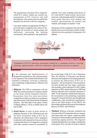Integrating ICTs into Education




                                        The questionnaire consisted of five categories:       methods were used, including observations of
                                        school ICT culture, student use, teacher use,         ICT and non-ICT based lessons, face-to-face
                                        management of ICT resources and staff                 interviews with principals and ICT coordinators,
                                        development. A five-point scale was used for the      focus group interviews with students and
                                        responses for all items in the five categories.       teachers, questionnaires for teachers and
                                                                                              students, and samples of students’ work.
                                        Case study method was appropriate for Phase 2,
                                        given the need to emphasize the context of use.       The project will be completed at the end of 2003.
                                        To gather the accounts of various groups and          Readers may access the project website at http:/
                                        individuals concerning the learning                   /eduweb.nie.edu.sg/projects/itintegration for
                                        environment, both qualitative and quantitative        updates.




                                                                                Issue 3
                                                                        Programme Evaluation



                                                                                                            lessonlearned                1
                                        Evaluation of ICT in education programme should be a continuous process, covering
                                        planning, implementation, reflection, refinement, effectiveness and user acceptance




                                   I   n the planning and implementation of
                                       programme and initiatives, the evaluation phase
                                   is very important. This includes both formative and
                                                                                              the second stage of the ICT Use in Education
                                                                                              Plan, the Ministry of Education and Human
                                                                                              Resources Development is developing indicators
                                   summative evaluations, involving a continuous              to measure the effectiveness of ICT use in
                                   cycle of planning, implementation, reflection and          education. The development of such indicators
                                   refinement.                                                has been divided into four stages: elementary
                                                                                              and secondary school education in 2001, higher
                                   a. Malaysia: The ETD in cooperation with the               education in 2002, special education in 2003 and
                                      MDC has commissioned two evaluation studies             lifelong education and vocational education in
                                      on the Smart School Integrated Solution.                2004. To develop these standardized indicators,
                                      Researchers from five local universities                the Government is also promoting cooperation
                                      conducted one study to evaluate user acceptance         among ICT research institutes and strengthening
                                      and effectiveness of the Smart School Integrated        collaboration with international organizations,
                                      Solution. The final draft of the report, written        such as the INES project of the OECD, the
                                      in Bahasa Melayu, will be available before the          Knowledge and Human Resources Development
                                      end of 2003.                                            Bureaus of APEC and UNESCO.

                                   b. South Korea : In spite of great success in            c. Thailand: Whereas in the past, evaluation was
                                      adapting education to the information age and            not a part of the ICT programme, the new strategy
                                      the heavy investments made in ICT use in                 and master plan now require a phase-by-phase
                                      education, the effectiveness of ICT integration          evaluation to obtain feedback and information for
                                      in education at the national level has not yet been      monitoring ongoing activities. The long-term
                                      evaluated and the level of integration compared          evaluation programme is now under consideration
                                      with other countries cannot be ascertained. In           at the policy level, not only for local or national



                                  142                                                        ICT LESSONS LEARNED
 
