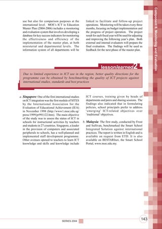 Component 8. Monitoring and Evaluation
  use but also for comparison purposes at the            linked to facilitate and follow-up project
  international level. MOE’s ICT in Education            operations. Monitoring will be taken every three
  Master Plan (2004-2006) includes a monitoring          months, focusing on budget implementation and
  and evaluation system that involves developing a       the progress of project operation. The project
  database for key success indicators for monitoring     result for each fiscal year will be used for adjusting
  the effectiveness and efficiency of the                and improving the following year’s plan. Both
  implementation of the master plan, at both             external and internal evaluators will prepare the
  ministerial and departmental levels. The               final evaluation. The findings will be used as
  information system of all departments will be          feedback for the next phase of the master plan.




                                                                       lessonlearned                  2
   Due to limited experience in ICT use in the region, better quality directions for the
   programme can be obtained by benchmarking the quality of ICT projects against
   international studies, standards and best practices



a. Singapore: One of the first international studies     ICT courses, training given by heads of
   on ICT integration was the first module of SITES      departments and peers and sharing sessions. The
   by the International Association for the              findings also indicated that in formulating
   Evaluation of Educational Achievement (IEA)           policies, school principals prefer to address
   in November 1998 (http://www1.moe.edu.sg/             ‘emerging’ ICT-related objectives over
   press/1999/pr991122.htm). The main objective          ‘traditional’ objectives.
   of the study was to assess the status of ICT in
   schools for instructional activities by teachers    b. Malaysia: The first study, conducted by Frost
   and students in 27 countries. Singapore, a leader      and Sullivan, benchmarked the Smart School
   in the provision of computers and associated           Integrated Solution against international
   peripherals to schools, has a well-planned and         practices. The report is written in English and is
   implemented staff development programme.               available on request from ETD. It is also
   Other avenues opened to teachers to learn ICT          available on BESTARInet, the Smart School
   knowledge and skills and knowledge include             Portal, www.moe.edu.my.




                                     SERIES 2004
                                                                                                             143
 
