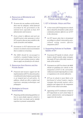 Executive Summary
4. Resources at Ministerial and                    IV. ICT in Schools – Policy,
   School Levels                                        Vision and Strategy
    To ensure the site readiness of all schools,   1. ICT in Schools: Vision and Plan
    there must be adequate, initial financial
    investment by the government at the                A clear vision of ICT integration in schools
    national level, especially on basic ICT            that is shared by all members of the school
    infrastructure and resources                       community promotes effective use of ICT
                                                       in the classroom
    Every school is different and each one
    should be given some autonomy to select            An ICT master plan that is formulated
    ICT resources that are most suitable to the        according to a school’s vision and its socio-
    needs of teachers and students                     cultural setting assures effective
                                                       integration of ICT
    Investments in ICT infrastructure and
    resources in schools create an environment     2. Supporting Policies to Facilitate
    that is conducive to learning                     Uptake of ICT

    The MOE should be encouraged to                    To promote ICT uptake in schools, school
    establish a standard budget based on               leaders should initially adopt strategies
    school size and existing resources rather          that make ICT part of the daily routine or
    than to apply one formula for all schools          tasks of the teachers

5. Resources from Donors and the                       To promote use of ICT in schools, the MOE
   Private Sector                                      should set guidelines for schools on the
                                                       integration of ICT in the curriculum,
    Financial and resource support for the             without necessarily imposing these as rules
    implementation of ICT in education policy          or regulations to be strictly adhered to
    is mobilized if school-industry partnership
    is an integral part of such policy. In             ICT use in schools is more likely to be
    addition, schools are able to explore and          facilitated if school leaders employ
    experience emerging technologies and               strategies that provide teachers with a
    pedagogies.                                        platform and support for the integration
                                                       of ICT in the school curriculum
6. Strategies to Ensure
   Sustainability                                      Appointing an ICT coordinator or head of
                                                       ICT department in each school helps to
    Preparing and disseminating guidelines on          ensure administrative and pedagogical
    how to source funds empower schools to             support for the teachers
    look for their own funds and to identify
    expertise to promote sustainability




                                  SERIES 2004
                                                                                                   13
 