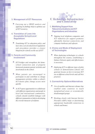 Integrating ICTs into Education




                                   3. Management of ICT Resources                    V. Technology Infrastructure
                                                                                           and Connectivity
                                       Carrying out a SWOT analysis and
                                       applying its findings help to optimise use    1. Mobilizing Support from
                                       of ICT resources                                 Telecommunications and ICT
                                                                                        Organisations and Industries
                                   4. Translation of Laws into
                                      Acceptable School-Level                            Tapping local telephone companies and
                                      Regulations                                        ICT industries for support promotes
                                                                                         affordable Internet connectivity and
                                       Translating ICT in education policy and           computer hardware and software
                                       laws into a set of school-level regulations
                                       and procedures provides a clearer             2. Choice and Mode of Deployment
                                       blueprint for schools on the use of ICT          of Technologies

                                   5. Parents and Community                              When deploying technologies to schools
                                      Involvement                                        throughout the country, establishing a
                                                                                         balance between equity and effectiveness
                                       ICT bridges and strengthens the home-             is necessary
                                       school connection and, if properly
                                       harnessed, promotes parents’ activities and       Deploying ICT in different types of pilot
                                       involvement in the school                         schools or demonstration schools will
                                                                                         generate lessons on how to increase ICT
                                       When parents are encouraged to                    use at different school levels and cull best
                                       participate in and contribute to change           practices
                                       management activities within a school’s
                                       ICT master plan, change occurs more           3. Connectivity Options/Alternatives
                                       quickly
                                                                                         Use of satellite and Internet schemes has
                                       As ICT opens opportunities to collaborate         enabled some countries to reach
                                       with different organizations and people in        marginalised areas or economically
                                       local and international communities,              disadvantaged groups
                                       schools should establish linkages with
                                       different communities to help in developing       Working closely with Internet Service
                                       the overall character of students                 Providers (ISPs) helps in determining
                                                                                         appropriate bandwidth connection in
                                                                                         schools and homes




                                  14                                                 ICT LESSONS LEARNED
 