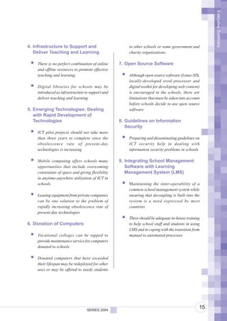 Executive Summary
4. Infrastructure to Support and                      in other schools or some government and
   Deliver Teaching and Learning                      charity organizations.

    There is no perfect combination of online     7. Open Source Software
    and offline resources to promote effective
    teaching and learning                             Although open source software (Linux-SIS,
                                                      locally-developed word processor and
    Digital libraries for schools may be              digital toolkit for developing web content)
    introduced as infrastructure to support and       is encouraged in the schools, there are
    deliver teaching and learning                     limitations that must be taken into account
                                                      before schools decide to use open source
5. Emerging Technologies: Dealing                     software
   with Rapid Development of
   Technologies                                   8. Guidelines on Information
                                                     Security
    ICT pilot projects should not take more
    than three years to complete since the            Preparing and disseminating guidelines on
    obsolescence rate of present-day                  ICT security help in dealing with
    technologies is increasing                        information security problems in schools

    Mobile computing offers schools many          9. Integrating School Management
    opportunities that include overcoming            Software with Learning
    constraints of space and giving flexibility      Management System (LMS)
    in anytime-anywhere utilization of ICT in
    schools                                           Maintaining the inter-operability of a
                                                      common school management system while
    Leasing equipment from private companies          ensuring that decoupling is built into the
    can be one solution to the problem of             system is a need expressed by most
    rapidly increasing obsolescence rate of           countries
    present-day technologies
                                                      There should be adequate in-house training
6. Donation of Computers                              to help school staff and students in using
                                                      LMS and in coping with the transition from
    Vocational colleges can be tapped to              manual to automated processes
    provide maintenance service for computers
    donated to schools

    Donated computers that have exceeded
    their lifespan may be redeployed for other
    uses or may be offered to needy students




                                  SERIES 2004
                                                                                                15
 