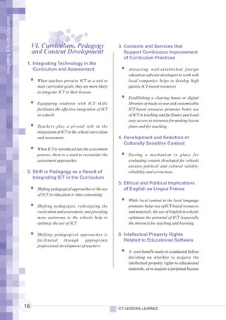 Integrating ICTs into Education




                                       VI. Curriculum, Pedagogy                         3. Contents and Services that
                                       and Content Development                             Support Continuous Improvement
                                                                                           of Curriculum Practices
                                   1. Integrating Technology in the
                                      Curriculum and Assessment                             Attracting well-established foreign
                                                                                            education software developers to work with
                                         When teachers perceive ICT as a tool to            local companies helps to develop high
                                         meet curricular goals, they are more likely        quality ICT-based resources
                                         to integrate ICT in their lessons
                                                                                            Establishing a clearing house or digital
                                         Equipping students with ICT skills                 libraries of ready-to-use and customizable
                                         facilitates the effective integration of ICT       ICT-based resources promotes better use
                                         in schools                                         of ICT in teaching and facilitates quick and
                                                                                            easy access to resources for making lesson
                                         Teachers play a pivotal role in the                plans and for teaching
                                         integration of ICT in the school curriculum
                                         and assessment                                 4. Development and Selection of
                                                                                           Culturally Sensitive Content
                                         When ICT is introduced into the assessment
                                         process, there is a need to reconsider the         Having a mechanism in place for
                                         assessment approaches                              evaluating content developed for schools
                                                                                            ensures political and cultural validity,
                                   2. Shift in Pedagogy as a Result of                      reliability and correctness
                                      Integrating ICT in the Curriculum
                                                                                        5. Ethical and Political Implications
                                         Shifting pedagogical approaches to the use        of English as Lingua Franca
                                         of ICT in education is time-consuming
                                                                                            While local content in the local language
                                         Shifting pedagogies, redesigning the               promotes better use of ICT-based resources
                                         curriculum and assessment, and providing           and materials, the use of English in schools
                                         more autonomy to the schools help to               optimizes the potential of ICT (especially
                                         optimize the use of ICT                            the Internet) for teaching and learning

                                         Shifting pedagogical approaches is             6. Intellectual Property Rights
                                         facilitated    through     appropriate            Related to Educational Software
                                         professional development of teachers
                                                                                            A cost-benefit analysis conducted before
                                                                                            deciding on whether to acquire the
                                                                                            intellectual property rights to educational
                                                                                            materials, or to acquire a perpetual license




                                  16                                                    ICT LESSONS LEARNED
 