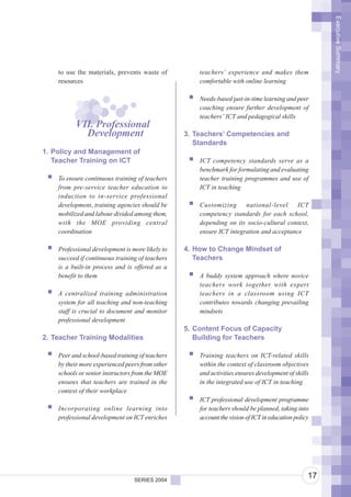 Executive Summary
    to use the materials, prevents waste of          teachers’ experience and makes them
    resources                                        comfortable with online learning

                                                     Needs-based just-in-time learning and peer
                                                     coaching ensure further development of
                                                     teachers’ ICT and pedagogical skills
          VII. Professional
            Development                          3. Teachers’ Competencies and
                                                    Standards
1. Policy and Management of
   Teacher Training on ICT                           ICT competency standards serve as a
                                                     benchmark for formulating and evaluating
    To ensure continuous training of teachers        teacher training programmes and use of
    from pre-service teacher education to            ICT in teaching
    induction to in-service professional
    development, training agencies should be         Customizing      national-level     ICT
    mobilized and labour divided among them,         competency standards for each school,
    with the MOE providing central                   depending on its socio-cultural context,
    coordination                                     ensure ICT integration and acceptance

    Professional development is more likely to   4. How to Change Mindset of
    succeed if continuous training of teachers      Teachers
    is a built-in process and is offered as a
    benefit to them                                  A buddy system approach where novice
                                                     teachers work together with expert
    A centralized training administration            teachers in a classroom using ICT
    system for all teaching and non-teaching         contributes towards changing prevailing
    staff is crucial to document and monitor         mindsets
    professional development
                                                 5. Content Focus of Capacity
2. Teacher Training Modalities                      Building for Teachers

    Peer and school-based training of teachers       Training teachers on ICT-related skills
    by their more experienced peers from other       within the context of classroom objectives
    schools or senior instructors from the MOE       and activities ensures development of skills
    ensures that teachers are trained in the         in the integrated use of ICT in teaching
    context of their workplace
                                                     ICT professional development programme
    Incorporating online learning into               for teachers should be planned, taking into
    professional development on ICT enriches         account the vision of ICT in education policy




                                 SERIES 2004
                                                                                                 17
 