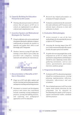 Integrating ICTs into Education




                                   6. Capacity Building for Education                        Research has helped policymakers to
                                      Personnel at All Levels                                formulate ICT targets and goals

                                       Training education personnel at all levels            Evaluation can demonstrate the reasons for
                                       ensures that all aspects of ICT use in                the under-utilization of ICT resources and
                                       schools are implemented in an efficient,              identify major obstacles to their full
                                       coherent and complementary way                        utilization in schools

                                   7. Incentive System and Motivational                  2. Evaluation Methodologies
                                      Strategies for Teachers
                                                                                             Action research is one of the best
                                       Formal certification of in-service professional       methodologies for documenting the process
                                       development that leads to diplomas or degrees         of effective ICT integration
                                       could provide an incentive for teachers to
                                       upgrade and update their skills in and                Assessing the learning impact from ICT
                                       knowledge of ICT integration                          use is better measured through other means
                                                                                             besides the paper-pencil test method
                                       Teachers’ interest in using ICT after their
                                       training is more likely to grow if they are           To gather the most meaningful data on the
                                       provided with computers, training                     integrated use of ICT in schools, both
                                       materials and software for classroom use              quantitative and qualitative methodologies
                                                                                             should be used, employing various data-
                                                                                             gathering instruments, such as case
                                                                                             studies, questionnaires, face-to-face
                                                                                             interviews and focus groups
                                          VIII. Monitoring and
                                                Evaluation                               3. Programme Evaluation

                                   1. Documentation of Benefits of ICT                       Evaluation of ICT in education programme
                                      Use in Education                                       should be a continuous process, covering
                                                                                             planning, implementation, reflection,
                                       Proper use of ICT tools offers students and           refinement, effectiveness and user
                                       teachers learning and teaching opportunities          acceptance
                                       and improves teaching and learning processes
                                                                                             Due to limited experience in ICT use in the
                                       Investment in research and development                region, better quality directions for the
                                       projects and centres has contributed                  programme can be obtained by
                                       towards examining existing pedagogical                benchmarking the quality of ICT projects
                                       practices, revising and refining practices,           against international studies, standards
                                       and exploring new pedagogical                         and best practices
                                       approaches to ICT in education




                                  18                                                     ICT LESSONS LEARNED
 
