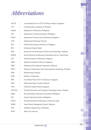 Abbreviations
Abbreviations
AICTP    •   Accelerating the Use of ICT in Primary Schools, Singapore

CAT      •   Communications Authority of Thailand

DepEd    •   Department of Education, Philippines

DTI      •   Department of Trade and Industry, Philippines

DOST     •   Department of Science and Technology, Philippines

ETD      •   Educational Technology Division

IDA      •   Infocom Development Authority of Singapore

IPR      •   Intellectua Property Right

IPST     •   Institute for the Promotion of Science and Technology. Thailand

KERIS    •   Korea Education and Research Information Service, South Korea

NIE      •   National Institute of Education, Singapore

MDA      •   Media Development Authority, Singapore

MDC      •   Multimedia Development Corporation, Malaysia

MICT     •   Ministry of Information and Communications Technology, Thailand

MNC      •   Multinational Company

MOE      •   Ministry of Education

MP1      •   First Master Plan for ICT in Education, Singapore

MSC      •   Multimedia Super Corridor, Malaysia

NCB      •   National Computer Board, Singapore

NECTEC   •   National Electronics and Computer Technology Centre, Thailand

RBEC     •   Revitalized Basic Education Curriculum, Philippines

SEI      •   Science Education Institute, Philippines

SITES    •   Second Information Technology in Education Study

SSMS     •   Smart School Management System, Malaysia

TOT      •   Telephone Organization of Thailand

WAN      •   Wide Area Network




                             SERIES 2004
                                                                               19
 