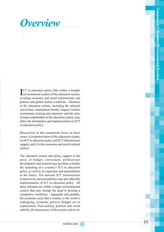 Component 1. Broader Environmental Context
      Overview



n
 n
 r
 n
o     I  CT in education policy falls within a broader
         environmental context of the education system,

ot
 a
      covering economic and social infrastructure and
      policies and global market conditions. Elements

n     in the education system, including the national
      curriculum; examination boards; leagues; teacher
 i
 u
      recruitment, training and retention; and the roles
      of major stakeholders in the education system, may
      affect the formulation and implementation of ICT
      in education policy.

 So
Te
      Discussions in this component focus on three
      issues: (i) responsiveness of the education system,
eT    (ii) ICT in education policy and ICT infrastructure

a     support, and, (iii) the economic and social/cultural

 a    context.

aS
 h    The education system and policy support in the
      areas of budget, curriculum, professional
      development and research may facilitate or hinder
      the launching of a country’s ICT in education
      policy, as well as its expansion and sustainability
      in the future. The national ICT infrastructure
      (connectivity and accessibility) may also affect the
      implementation of ICT in education policy. All
      these elements are within a larger environmental
      context that may include the need to develop a
      competitive workforce – regionally and globally,
      the economic cycle that a country or the world is
      undergoing, economic policies (budget cut or
      expansionary fiscal policy), political and social
      stability, the bureaucracy of the system, and so on.



                                           SERIES 2004
                                                             23
 