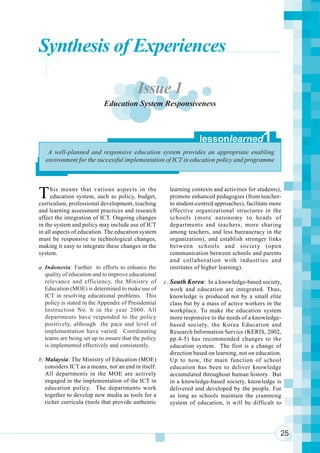 Component 1. Broader Environmental Context
Synthesis of Experiences

                                          Issue 1
                            Education System Responsiveness



                                                                    lessonlearned              1
    A well-planned and responsive education system provides an appropriate enabling
   environment for the successful implementation of ICT in education policy and programme




T     his means that various aspects in the
     education system, such as policy, budget,
curriculum, professional development, teaching
                                                        learning contexts and activities for students),
                                                        promote enhanced pedagogies (from teacher-
                                                        to student-centred approaches), facilitate more
and learning assessment practices and research          effective organizational structures in the
affect the integration of ICT. Ongoing changes          schools (more autonomy to heads of
in the system and policy may include use of ICT         departments and teachers, more sharing
in all aspects of education. The education system       among teachers, and less bureaucracy in the
must be responsive to technological changes,            organization), and establish stronger links
making it easy to integrate these changes in the        between schools and society (open
system.                                                 communication between schools and parents
                                                        and collaboration with industries and
a. Indonesia: Further to efforts to enhance the         institutes of higher learning).
   quality of education and to improve educational
   relevance and efficiency, the Ministry of          c. South Korea: In a knowledge-based society,
   Education (MOE) is determined to make use of          work and education are integrated. Thus,
   ICT in resolving educational problems. This           knowledge is produced not by a small elite
   policy is stated in the Appendix of Presidential      class but by a mass of active workers in the
   Instruction No. 6 in the year 2000. All               workplace. To make the education system
   departments have responded to the policy              more responsive to the needs of a knowledge-
   positively, although the pace and level of            based society, the Korea Education and
   implementation have varied. Coordinating              Research Information Service (KERIS, 2002,
   teams are being set up to ensure that the policy      pp.4-5) has recommended changes to the
   is implemented effectively and consistently.          education system. The first is a change of
                                                         direction based on learning, not on education.
b. Malaysia: The Ministry of Education (MOE)             Up to now, the main function of school
   considers ICT as a means, not an end in itself.       education has been to deliver knowledge
   All departments in the MOE are actively               accumulated throughout human history. But
   engaged in the implementation of the ICT in           in a knowledge-based society, knowledge is
   education policy. The departments work                delivered and developed by the people. For
   together to develop new media as tools for a          as long as schools maintain the cramming
   richer curricula (tools that provide authentic        system of education, it will be difficult to




                                                                                                      25
 