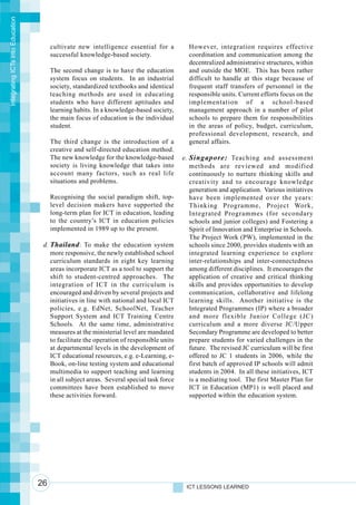 Integrating ICTs into Education




                                       cultivate new intelligence essential for a          However, integration requires effective
                                       successful knowledge-based society.                 coordination and communication among the
                                                                                           decentralized administrative structures, within
                                       The second change is to have the education          and outside the MOE. This has been rather
                                       system focus on students. In an industrial          difficult to handle at this stage because of
                                       society, standardized textbooks and identical       frequent staff transfers of personnel in the
                                       teaching methods are used in educating              responsible units. Current efforts focus on the
                                       students who have different aptitudes and           implementation of a school-based
                                       learning habits. In a knowledge-based society,      management approach in a number of pilot
                                       the main focus of education is the individual       schools to prepare them for responsibilities
                                       student.                                            in the areas of policy, budget, curriculum,
                                                                                           professional development, research, and
                                       The third change is the introduction of a           general affairs.
                                       creative and self-directed education method.
                                       The new knowledge for the knowledge-based         e. Singapore: Teaching and assessment
                                       society is living knowledge that takes into          methods are reviewed and modified
                                       account many factors, such as real life              continuously to nurture thinking skills and
                                       situations and problems.                             creativity and to encourage knowledge
                                                                                            generation and application. Various initiatives
                                       Recognising the social paradigm shift, top-          have been implemented over the years:
                                       level decision makers have supported the             Thinking Programme, Project Work,
                                       long-term plan for ICT in education, leading         Integrated Programmes (for secondary
                                       to the country’s ICT in education policies           schools and junior colleges) and Fostering a
                                       implemented in 1989 up to the present.               Spirit of Innovation and Enterprise in Schools.
                                                                                            The Project Work (PW), implemented in the
                                   d. Thailand : To make the education system               schools since 2000, provides students with an
                                      more responsive, the newly established school         integrated learning experience to explore
                                      curriculum standards in eight key learning            inter-relationships and inter-connectedness
                                      areas incorporate ICT as a tool to support the        among different disciplines. It encourages the
                                      shift to student-centred approaches. The              application of creative and critical thinking
                                      integration of ICT in the curriculum is               skills and provides opportunities to develop
                                      encouraged and driven by several projects and         communication, collaborative and lifelong
                                      initiatives in line with national and local ICT       learning skills. Another initiative is the
                                      policies, e.g. EdNet, SchoolNet, Teacher              Integrated Programmes (IP) where a broader
                                      Support System and ICT Training Centre                and more flexible Junior College (JC)
                                      Schools. At the same time, administrative             curriculum and a more diverse JC/Upper
                                      measures at the ministerial level are mandated        Secondary Programme are developed to better
                                      to facilitate the operation of responsible units      prepare students for varied challenges in the
                                      at departmental levels in the development of          future. The revised JC curriculum will be first
                                      ICT educational resources, e.g. e-Learning, e-        offered to JC 1 students in 2006, while the
                                      Book, on-line testing system and educational          first batch of approved IP schools will admit
                                      multimedia to support teaching and learning           students in 2004. In all these initiatives, ICT
                                      in all subject areas. Several special task force      is a mediating tool. The first Master Plan for
                                      committees have been established to move              ICT in Education (MP1) is well placed and
                                      these activities forward.                             supported within the education system.




                                  26                                                      ICT LESSONS LEARNED
 