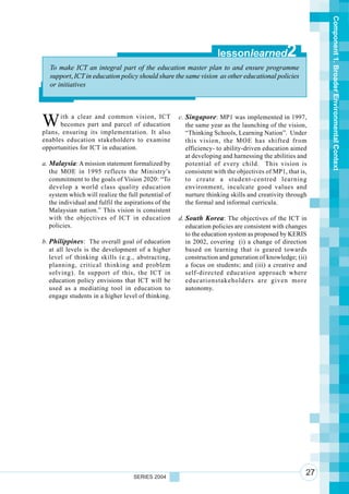 Component 1. Broader Environmental Context
                                                                     lessonlearned              2
   To make ICT an integral part of the education master plan to and ensure programme
   support, ICT in education policy should share the same vision as other educational policies
   or initiatives




W     ith a clear and common vision, ICT
      becomes part and parcel of education
plans, ensuring its implementation. It also
                                                      c. Singapore: MP1 was implemented in 1997,
                                                         the same year as the launching of the vision,
                                                         “Thinking Schools, Learning Nation”. Under
enables education stakeholders to examine                this vision, the MOE has shifted from
opportunities for ICT in education.                      efficiency- to ability-driven education aimed
                                                         at developing and harnessing the abilities and
a. Malaysia: A mission statement formalized by           potential of every child. This vision is
   the MOE in 1995 reflects the Ministry’s               consistent with the objectives of MP1, that is,
   commitment to the goals of Vision 2020: “To           to create a student-centred learning
   develop a world class quality education               environment, inculcate good values and
   system which will realize the full potential of       nurture thinking skills and creativity through
   the individual and fulfil the aspirations of the      the formal and informal curricula.
   Malaysian nation.” This vision is consistent
   with the objectives of ICT in education            d. South Korea: The objectives of the ICT in
   policies.                                             education policies are consistent with changes
                                                         to the education system as proposed by KERIS
b. Philippines: The overall goal of education            in 2002, covering (i) a change of direction
   at all levels is the development of a higher          based on learning that is geared towards
   level of thinking skills (e.g., abstracting,          construction and generation of knowledge; (ii)
   planning, critical thinking and problem               a focus on students; and (iii) a creative and
   solving). In support of this, the ICT in              self-directed education approach where
   education policy envisions that ICT will be           educationstakeholders are given more
   used as a mediating tool in education to              autonomy.
   engage students in a higher level of thinking.




                                    SERIES 2004
                                                                                                       27
 
