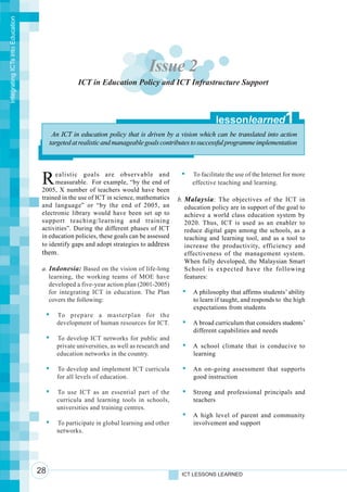 Integrating ICTs into Education




                                                                             Issue 2
                                                 ICT in Education Policy and ICT Infrastructure Support



                                                                                                       lessonlearned               1
                                        An ICT in education policy that is driven by a vision which can be translated into action
                                       targeted at realistic and manageable goals contributes to successful programme implementation




                                   R    ealistic goals are observable and
                                        measurable. For example, “by the end of
                                   2005, X number of teachers would have been
                                                                                              To facilitate the use of the Internet for more
                                                                                              effective teaching and learning.

                                   trained in the use of ICT in science, mathematics     b. Malaysia : The objectives of the ICT in
                                   and language” or “by the end of 2005, an                 education policy are in support of the goal to
                                   electronic library would have been set up to             achieve a world class education system by
                                   support teaching/learning and training                   2020. Thus, ICT is used as an enabler to
                                   activities”. During the different phases of ICT          reduce digital gaps among the schools, as a
                                   in education policies, these goals can be assessed       teaching and learning tool, and as a tool to
                                   to identify gaps and adopt strategies to address         increase the productivity, efficiency and
                                   them.                                                    effectiveness of the management system.
                                                                                            When fully developed, the Malaysian Smart
                                   a. Indonesia: Based on the vision of life-long           School is expected have the following
                                      learning, the working teams of MOE have               features:
                                      developed a five-year action plan (2001-2005)
                                      for integrating ICT in education. The Plan               A philosophy that affirms students’ ability
                                      covers the following:                                    to learn if taught, and responds to the high
                                                                                               expectations from students
                                         To prepare a masterplan for the
                                         development of human resources for ICT.               A broad curriculum that considers students’
                                                                                               different capabilities and needs
                                         To develop ICT networks for public and
                                         private universities, as well as research and         A school climate that is conducive to
                                         education networks in the country.                    learning

                                         To develop and implement ICT curricula                An on-going assessment that supports
                                         for all levels of education.                          good instruction

                                         To use ICT as an essential part of the                Strong and professional principals and
                                         curricula and learning tools in schools,              teachers
                                         universities and training centres.
                                                                                               A high level of parent and community
                                         To participate in global learning and other           involvement and support
                                         networks.




                                  28                                                      ICT LESSONS LEARNED
 