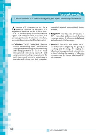 Integrating ICTs into Education




                                                                                                         lessonlearned            2
                                       A holistic approach to ICT in education policy goes beyond a technological dimension




                                   A    lthough ICT infrastructure may be a
                                        necessary condition for successful ICT
                                   integration in education, it is not an end in itself.
                                                                                             particularly through non-traditional funding
                                                                                             schemes.

                                   The ICT in education policy should consider other       b. Singapore: Four key areas are covered in
                                   aspects, such as the curriculum, assessment, ICT           MP1: curriculum and assessment, learning
                                   resources, professional development of teachers,           resources, teacher development, and physical
                                   research and development and fund generation.              and technological infrastructure.

                                   a. Philippines: The ICT Plan for Basic Education        c. Thailand: MOE’s ICT Plan focuses on ICT
                                      focuses on seven key areas: infrastructure              use in four areas: improving the quality of
                                      development; technical support; teacher training        teaching and learning, developing the
                                      in the design, production and use of ICT-based          educational management and administration
                                      instructional materials; research and                   system, building the capacity of education
                                      development; technology integration in the              personnel, and developing educational ICT
                                      curriculum; use of innovative technologies in           infrastructure.
                                      education and training; and fund generation,




                                  30                                                        ICT LESSONS LEARNED
 