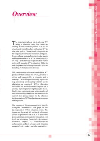 Component 2. Policy and Regulatory Environment
      Overview



      T    he importance placed on developing ICT
           policy in education varies from country to
n     country. Some countries piloted ICT use in
 n    schools and trained teachers without an ICT in

 r
 n
      education policy. Others found it important to
      have a policy to serve as a framework and guide.

o     From a cultural-historical perspective, the launch
      and implementation of an ICT in education policy
ot
 a
      are only a part of the development of an overall
      policy with respect to ICT in education. Malaysia
n     and Singapore carried out pilot studies prior to

 i
 u
      launching ICT in education policies.

      This component includes an account of how ICT
      policies are transformed into action, driven by a


 So   vision and supported by a blueprint and a
      roadmap. The enabling and inhibiting regulations

Te
e
      (e.g. censorship laws) dealing with ICT use in
      education are examined. ICT in education

aT    inevitably has macro-economic impacts on a
      country, including narrowing the digital divide.
 a
aS
      Finally, this component ends with examples of

 h    inter-ministerial collaborations and how to obtain
      support from policy makers for the effective
      implementation of ICT in education programmes
      and/or policies.

      The purpose of this component is to identify
      strengths, weaknesses and gaps in the
      development of ICT in education policy. Six
      issues are discussed: (i) policy development
      (focus on pre-launch of an ICT in education
      policy), (ii) transforming policy into action, (iii)
      legal and regulatory framework, (iv) macro-
      economic impact, (v) inter-ministerial
      collaboration, and (vi) advocacy and obtaining
      support of policy makers and other stakeholders.



                                                             39
 