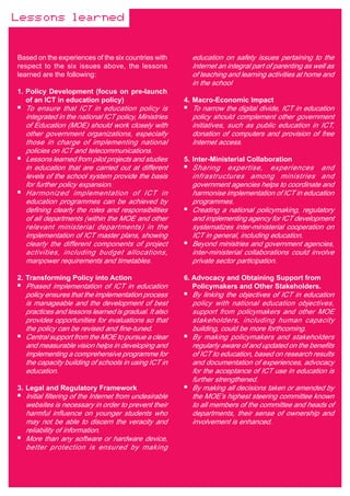 Lessons learned


Based on the experiences of the six countries with       education on safety issues pertaining to the
respect to the six issues above, the lessons             Internet an integral part of parenting as well as
learned are the following:                               of teaching and learning activities at home and
                                                         in the school
1. Policy Development (focus on pre-launch
   of an ICT in education policy)                      4. Macro-Economic Impact
  To ensure that ICT in education policy is              To narrow the digital divide, ICT in education
  integrated in the national ICT policy, Ministries      policy should complement other government
  of Education (MOE) should work closely with            initiatives, such as public education in ICT,
  other government organizations, especially             donation of computers and provision of free
  those in charge of implementing national               Internet access.
  policies on ICT and telecommunications.
  Lessons learned from pilot projects and studies      5. Inter-Ministerial Collaboration
  in education that are carried out at different         Sharing expertise, experiences and
  levels of the school system provide the basis          infrastructures among ministries and
  for further policy expansion.                          government agencies helps to coordinate and
  Harmonized implementation of ICT in                    harmonise implementation of ICT in education
  education programmes can be achieved by                programmes.
  defining clearly the roles and responsibilities        Creating a national policymaking, regulatory
  of all departments (within the MOE and other           and implementing agency for ICT development
  relevant ministerial departments) in the               systematizes inter-ministerial cooperation on
  implementation of ICT master plans, showing            ICT in general, including education.
  clearly the different components of project            Beyond ministries and government agencies,
  activities, including budget allocations,              inter-ministerial collaborations could involve
  manpower requirements and timetables.                  private sector participation.

2. Transforming Policy into Action                     6. Advocacy and Obtaining Support from
  Phased implementation of ICT in education               Policymakers and Other Stakeholders.
  policy ensures that the implementation process         By linking the objectives of ICT in education
  is manageable and the development of best              policy with national education objectives,
  practices and lessons learned is gradual. It also      support from policymakers and other MOE
  provides opportunities for evaluations so that         stakeholders, including human capacity
  the policy can be revised and fine-tuned.              building, could be more forthcoming.
  Central support from the MOE to pursue a clear         By making policymakers and stakeholders
  and measurable vision helps in developing and          regularly aware of and updated on the benefits
  implementing a comprehensive programme for             of ICT to education, based on research results
  the capacity building of schools in using ICT in       and documentation of experiences, advocacy
  education.                                             for the acceptance of ICT use in education is
                                                         further strengthened.
3. Legal and Regulatory Framework                        By making all decisions taken or amended by
  Initial filtering of the Internet from undesirable     the MOE’s highest steering committee known
  websites is necessary in order to prevent their        to all members of the committee and heads of
  harmful influence on younger students who              departments, their sense of ownership and
  may not be able to discern the veracity and            involvement is enhanced.
  reliability of information.
  More than any software or hardware device,
  better protection is ensured by making
 