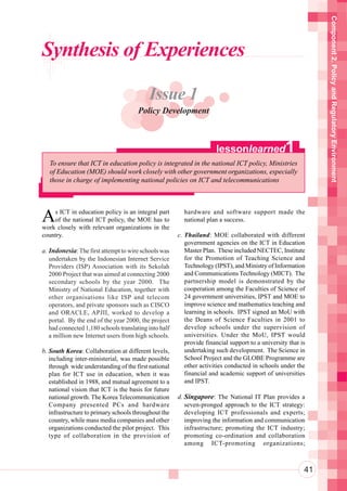 Component 2. Policy and Regulatory Environment
Synthesis of Experiences

                                           Issue 1
                                       Policy Development



                                                                      lessonlearned               1
   To ensure that ICT in education policy is integrated in the national ICT policy, Ministries
   of Education (MOE) should work closely with other government organizations, especially
   those in charge of implementing national policies on ICT and telecommunications




A   s ICT in education policy is an integral part
    of the national ICT policy, the MOE has to
work closely with relevant organizations in the
                                                         hardware and software support made the
                                                         national plan a success.

country.                                               c. Thailand: MOE collaborated with different
                                                          government agencies on the ICT in Education
a. Indonesia: The first attempt to wire schools was       Master Plan. These included NECTEC, Institute
   undertaken by the Indonesian Internet Service          for the Promotion of Teaching Science and
   Providers (ISP) Association with its Sekolah           Technology (IPST), and Ministry of Information
   2000 Project that was aimed at connecting 2000         and Communications Technology (MICT). The
   secondary schools by the year 2000. The                partnership model is demonstrated by the
   Ministry of National Education, together with          cooperation among the Faculties of Science of
   other organisations like ISP and telecom               24 government universities, IPST and MOE to
   operators, and private sponsors such as CISCO          improve science and mathematics teaching and
   and ORACLE, APJII, worked to develop a                 learning in schools. IPST signed an MoU with
   portal. By the end of the year 2000, the project       the Deans of Science Faculties in 2001 to
   had connected 1,180 schools translating into half      develop schools under the supervision of
   a million new Internet users from high schools.        universities. Under the MoU, IPST would
                                                          provide financial support to a university that is
b. South Korea: Collaboration at different levels,        undertaking such development. The Science in
   including inter-ministerial, was made possible         School Project and the GLOBE Programme are
   through wide understanding of the first national       other activities conducted in schools under the
   plan for ICT use in education, when it was             financial and academic support of universities
   established in 1988, and mutual agreement to a         and IPST.
   national vision that ICT is the basis for future
   national growth. The Korea Telecommunication        d. Singapore: The National IT Plan provides a
   Company presented PCs and hardware                     seven-pronged approach to the ICT strategy:
   infrastructure to primary schools throughout the       developing ICT professionals and experts;
   country, while mass media companies and other          improving the information and communication
   organizations conducted the pilot project. This        infrastructure; promoting the ICT industry;
   type of collaboration in the provision of              promoting co-ordination and collaboration
                                                          among ICT-promoting organizations;



                                                                                                          41
 
