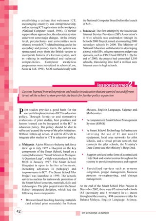 Integrating ICTs into Education




                                       establishing a culture that welcomes ICT;             the National Computer Board before the launch
                                       encouraging creativity and entrepreneurship;          of MP1.
                                       and increasing ICT applications in the workplace
                                       (National Computer Board, 1986). To further         e. Indonesia: The first attempt by the Indonesian
                                       support these approaches, the education system         Internet Service Providers (ISP) Association’s
                                       underwent some major changes. At the tertiary          to wire schools was undertaken through its
                                       level, polytechnics and universities were              Schools 2000 Project, aimed at connecting 2000
                                       oriented towards ICT-related training; and at the      secondary schools by 2000. The Ministry of
                                       secondary and primary levels, the system was           National Education collaborated in developing
                                       restructured away from the British system to           a portal with ISPs, telecom operators and private
                                       incorporate features of a German system, such          sponsors, such as CISCO and ORACLE. By the
                                       as training in mathematical and technical              end of 2000, the project had connected 1,180
                                       competencies.       Computer         awareness         schools, translating into half a million new
                                       programmes were introduced in schools (Low,            Internet users in high schools.
                                       Soon, & Toh, 1991). MOE worked closely with




                                                                                                          lessonlearned               2
                                       Lessons learned from pilot projects and studies in education that are carried out at different
                                       levels of the school system provide the basis for further policy expansion




                                   P    ilot studies provide a good basis for the
                                        successful implementation of ICT in education
                                   policy. Through formative and summative
                                                                                                 Melayu, English Language, Science and
                                                                                                 Mathematics

                                   evaluations of pilot studies, best practices and              A computerized Smart School Management
                                   lessons learned can be integrated in the ICT in               System (SSMS)
                                   education policy. The policy should be able to
                                   refine and expand the scope of the pilot initiatives.         A Smart School Technology Infrastructure
                                   Without follow-up action, it will be difficult to             involving the use of IT and non-IT
                                   integrate pilot studies in ICT in education policy.           equipment, local area networks for pilot
                                                                                                 schools, and a virtual private network that
                                   a. Malaysia: A joint Ministry-Industry task force             connects the pilot schools, the Ministry’s
                                      drew up in July 1997 a blueprint on the key                Data Centre and the Ministry’s Help Desk
                                      components of the Smart School, based on a
                                      concept document, “Smart Schools in Malaysia:              Support services in the form of a centralized
                                      A Quantum Leap”, which was produced by the                 Help Desk and service centres throughout the
                                      MOE in January 1997. The Smart School                      country to provide maintenance and support
                                      blueprint is open to further refinements,
                                      including advances in pedagogy and                         Specialized services such as systems
                                      improvements in ICT. The Smart School Pilot                integration, project management, business
                                      Project was launched in 1999. The schools                  process re-engineering, and change
                                      served as nucleus for nationwide promotion of              management.
                                      the Smart School concepts, materials, skills and
                                      technologies. The pilot project tested the Smart     At the end of the Smart School Pilot Project in
                                      School Integrated Solution, which had the            December 2002, there were 87 networked schools
                                      following main components:                           (83 secondary and 4 primary) in all states
                                                                                           throughout the country, 1494 courseware titles for
                                          Browser-based teaching-learning materials        Bahasa Melayu, English Language, Science,
                                          (and related print materials) for Bahasa

                                  42                                                        ICT LESSONS LEARNED
 