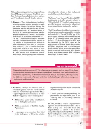Component 2. Policy and Regulatory Environment
Mathematics, a computerized and integrated Smart       showed greater interest in their studies and
School Management System, a Help Desk, and a           reached the curriculum objectives.
Data Centre, and trained administrators, teachers
and IT coordinators from all the pilot schools.        The Student’s and Teacher’s Workbench (STW)
                                                       implemented in six pilot secondary schools in
b. Singapore: Three pilot studies were conducted       1996 with a fully ICT-based science curriculum,
   targeting primary schools, secondary schools        provided a central repository for educational
   and junior colleges, taking into account that       resources and lesson packages for teachers.
   operations, teaching and learning are different
   at these three levels. ICT was first piloted by     The JCNet, a Research and Development project
   the MOE as a tool to assist students’ learning      on Internet use, was implemented in two junior
   with the introduction of a project, “Accelerating   colleges in 1997. The AICTP, STW and JCNet
   the Use of ICT in Primary Schools (AICTP)”.         projects were ntegrated and expanded in scope
   The AICTP, implemented in six pilot schools in      in the ICT in education master plan, launched
   mid-1995, introduced multimedia teaching in         in April 1997. Several features of the STW were
   key subjects at the primary level. Students in      incorporated in the MP1, such as the
   pilot schools spent about 10% of curriculum         development of Digital Media Repositories
   time using ICT. The evaluation found the            (DMRs), resources used by teachers and
   programme helpful to most pupils in their           involvement of private sector content providers.
   learning. Academically inclined students using      In the course of implementing MP1, further
   ICT have become more independent learners,          lessons were drawn from the STW project on
   while others, encouraged by hands-on lessons,       extending it to other schools.




                                                                   lessonlearned               3
   Harmonized implementation of ICT in education programmes can be achieved by defining
   clearly the roles and responsibilities of all departments (within the MOE and other relevant
   ministerial departments) in the implementation of the ICT master plan, showing clearly
   the different components of project activities, including budget allocations, manpower
   requirements and timetables.



a. Malaysia : Although the specific roles of              requested through the Concept Requests for
   concerned agencies were not clearly defined            Proposals Process
   when the Multimedia Super Corridor (MSC)
   Flagship Applications were launched in 1997,           Central agencies with responsibility for
   the following general roles were designated:           procurement and legal aspects, such as the
                                                          Treasury and the Attorney-General’s
      MOE as lead agency of the Smart School,             Chambers.
      one of the flagship applications
                                                       In 1999, the MDC invited all government
      MDC as coordinator of the MSC Flagship           agencies and consortia involved in the MSC to
      Applications                                     help clarify and delineate roles and
                                                       responsibilities. As a result of this exercise,
        A company or a consortium short-listed         many of the implementation problems identified
      by the lead agency to deliver the solution       by the lead agencies and the consortia, such as
                                                       manpower shortage, unclear government




                                     SERIES 2004
                                                                                                      43
 