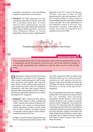 Integrating ICTs into Education




                                       procedures and processes, and cross-flagship       depended on the ICT vision of the Director-
                                       integration requirements, were resolved.           Generals, with some of them not fully
                                                                                          appreciating the value and importance of ICT
                                   b. Thailand : The MOE appointed four sub-              use. Frequent transfers of senior executives
                                      committees responsible for specific areas in the    between departments also affected the continuity
                                      ICT in education master plan. To ensure             of the work plan. The recent establishment of
                                      effective policy implementation, the sub-           ICT Operation Centres at all levels, from
                                      committees were supervised and directed by the      ministerial to national, could address this
                                      MOE Deputy Director-Generals, serving as            setback. The centres are expected to be in
                                      Chief Information Officers of relevant              operation by the end of 2003.
                                      departments. However, policy implementation




                                                                              Issue 2
                                                     Transforming ICT for Education Policy into Action



                                                                                                       lessonlearned               1
                                       Phased implementation of ICT in education policy ensures that the implementation process
                                       is manageable and the development of best practices and lessons learned is gradual. It
                                       also provides opportunities for evaluations so that the policy can be revised and fine-
                                       tuned




                                   D     emonstration schools (from the first phase)
                                         could serve as models for ICT integration.
                                   These schools could encourage the staff to share
                                                                                          and 1999, respectively. Phase II schools were
                                                                                          identified based on the school principals’
                                                                                          evaluation of staff readiness for the new
                                   their experiences and expertise with staff from        initiative. There were 106 Phase II schools and
                                   other schools, or they could post their teachers to    268 Phase III schools. Schools were given the
                                   other schools that wish to start ICT integration.      flexibility to decide on the pace of ICT
                                   Alternatively, staff from other schools could be       integration.
                                   attached to these demonstration schools to observe
                                   best practices and immerse themselves in a culture     ICT core training for all schools was completed
                                   that supports ICT integration.                         by May 2001. The teachers were trained in basic
                                                                                          ICT use, including word processing,
                                   a. Singapore: MP1 consisted of three phases:           spreadsheets and the Internet. A four tier-fan
                                      Phase I (1997), Phase II (1998), and Phase III      training model was put in place to acquaint
                                      (1999). Schools with a history of effective ICT     teachers with ICT integration. This started with
                                      integration were chosen as demonstration            60 senior ICT instructors from the Education
                                      schools, also known as Phase I schools. There       Technology Division (ETD) who trained before
                                      were 22 Phase I schools: 10 primary schools,        visiting the schools to train, team-teach teachers
                                      10 secondary schools and two junior colleges/       and work with them. Together with teachers and
                                      centralized institutes (JC/CIs).                    heads of departments from Phase I schools, these
                                                                                          instructors went to Phase II schools. Together
                                       In Phase II and III schools, implementation of     with Phase II schools teachers, they went to
                                       the ICT in education master plan started in 1998   Phase III schools.



                                  44                                                      ICT LESSONS LEARNED
 