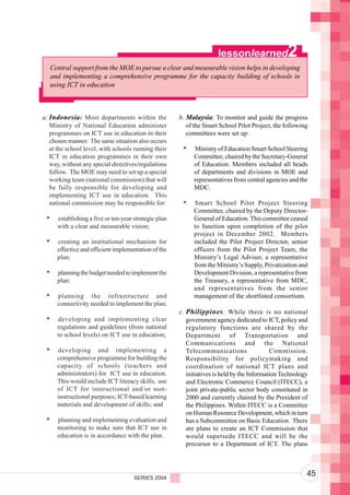 Component 2. Policy and Regulatory Environment
                                                                      lessonlearned               2
   Central support from the MOE to pursue a clear and measurable vision helps in developing
   and implementing a comprehensive programme for the capacity building of schools in
   using ICT in education



a. Indonesia: Most departments within the              b. Malaysia: To monitor and guide the progress
   Ministry of National Education administer              of the Smart School Pilot Project, the following
   programmes on ICT use in education in their            committees were set up:
   chosen manner. The same situation also occurs
   at the school level, with schools running their           Ministry of Education Smart School Steering
   ICT in education programmes in their own                  Committee, chaired by the Secretary-General
   way, without any special directives/regulations           of Education. Members included all heads
   follow. The MOE may need to set up a special              of departments and divisions in MOE and
   working team (national commission) that will              representatives from central agencies and the
   be fully responsible for developing and                   MDC.
   implementing ICT use in education. This
   national commission may be responsible for:               Smart School Pilot Project Steering
                                                             Committee, chaired by the Deputy Director-
      establishing a five or ten-year strategic plan         General of Education. This committee ceased
      with a clear and measurable vision;                    to function upon completion of the pilot
                                                             project in December 2002. Members
      creating an institutional mechanism for                included the Pilot Project Director, senior
      effective and efficient implementation of the          officers from the Pilot Project Team, the
      plan;                                                  Ministry’s Legal Adviser, a representative
                                                             from the Ministry’s Supply, Privatization and
      planning the budget needed to implement the            Development Division, a representative from
      plan;                                                  the Treasury, a representative from MDC,
                                                             and representatives from the senior
      planning the infrastructure and                        management of the shortlisted consortium.
      connectivity needed to implement the plan;
                                                       c. Philippines : While there is no national
      developing and implementing clear                   government agency dedicated to ICT, policy and
      regulations and guidelines (from national           regulatory functions are shared by the
      to school levels) on ICT use in education;          Department of Transportation and
                                                          Communications and the National
      developing and implementing a                       Telecommunications                 Commission.
      comprehensive programme for building the            Responsibility for policymaking and
      capacity of schools (teachers and                   coordination of national ICT plans and
      administrators) for ICT use in education.           initiatives is held by the Information Technology
      This would include ICT literacy skills, use         and Electronic Commerce Council (ITECC), a
      of ICT for instructional and/or non-                joint private-public sector body constituted in
      instructional purposes; ICT-based learning          2000 and currently chaired by the President of
      materials and development of skills; and            the Philippines. Within ITECC is a Committee
                                                          on Human Resource Development, which in turn
      planning and implementing evaluation and            has a Subcommittee on Basic Education. There
      monitoring to make sure that ICT use in             are plans to create an ICT Commission that
      education is in accordance with the plan.           would supersede ITECC and will be the
                                                          precursor to a Department of ICT. The plans




                                      SERIES 2004
                                                                                                          45
 