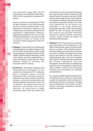Integrating ICTs into Education




                                       were announced in August 2003. The ICT              (ministerial level) are disseminated throughout
                                       Commission, to be established in 2003 (Oliva,       the country through 16 boards of education, 200
                                       2003), will be empowered to implement ICT           regional boards of education and about 10,000
                                       projects.                                           primary and secondary schools. The ICT policies
                                                                                           cover hardware instalment, educational software
                                       However, at the time of writing, the ICT Plan       development and teacher training. A new body
                                       for Basic Education is still a draft document       with responsibility for the policies was
                                       and has not been circulated widely in the           established at the Korea Educational
                                       Department of Education, leading to some            Development Institute in 1988, later becoming
                                       confusion at the sub-national and school levels     KERIS. By 2001, all primary and secondary
                                       concerning its implementation. Moreover,            level schools were provided multimedia
                                       implementing guidelines have not yet been           laboratories, network, software, educational
                                       formulated and schools are not aware of what        contents, teacher training and support for
                                       is expected of them, in relation to the             educational administration.
                                       curriculum and the management of their ICT
                                       resources.                                        f. Thailand: The ICT Planning Team was formed
                                                                                            with representatives from departments in the
                                   d. Singapore: Responsibility for facilitating the        MOE to determine the scope of work and to plan
                                      conceptualization and implementation of the           tasks in accordance with established policies.
                                      five-year MP1 and the follow-up MP2 is held           Generally speaking, the master plan is quite clear
                                      by the Education Technology Division (ETD)            and useful in guiding and supporting existing
                                      at MOE. Different branches and offices at ETD         projects and initiatives. The only weakness in
                                      work together and share responsibilities to           implementing the plan is the lack of standards
                                      achieve the objectives of the Division. These         and models for teaching and learning, hardware
                                      branches include ICT Planning, ICT                    and software requirements, and staff
                                      Curriculum and ICT Training.                          development. Research studies on standards and
                                                                                            models have been subsequently conducted and
                                   e. South Korea: The Ministry of Education and            made available as references for setting target
                                      Human Resources Development set up a                  outcomes and as benchmarks for evaluating
                                      commission to manage the ICT in education             accomplishments.
                                      policy, coordinate projects involving
                                      educational reform and human resources,              For example, the MOE Staff Development Sub-
                                      implement basic plans, mobilize and allocate         Committee has been working on a master plan
                                      resources, and provide administrative and            to guide the organization and development of
                                      financial support for the promotion of ICT use       professional personnel in education, including
                                      in education. The commission consists of             school administrators, ICT teachers, non-ICT
                                      specialists and officials from various               teachers, technology coordinators, and other
                                      ministries. As South Korea is highly                 education personnel.
                                      centralized, policies from the national level




                                  46                                                      ICT LESSONS LEARNED
 