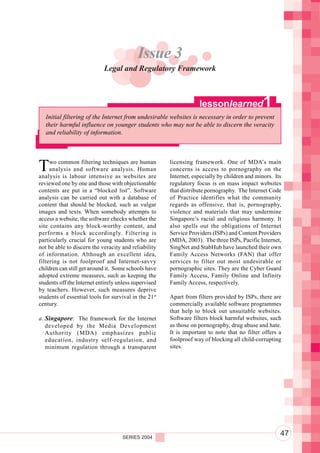 Component 2. Policy and Regulatory Environment
                                           Issue 3
                            Legal and Regulatory Framework



                                                                   lessonlearned               1
   Initial filtering of the Internet from undesirable websites is necessary in order to prevent
   their harmful influence on younger students who may not be able to discern the veracity
   and reliability of information.




T    wo common filtering techniques are human
     analysis and software analysis. Human
analysis is labour intensive as websites are
                                                       licensing framework. One of MDA’s main
                                                       concerns is access to pornography on the
                                                       Internet, especially by children and minors. Its
reviewed one by one and those with objectionable       regulatory focus is on mass impact websites
contents are put in a “blocked list”. Software         that distribute pornography. The Internet Code
analysis can be carried out with a database of         of Practice identifies what the community
content that should be blocked, such as vulgar         regards as offensive, that is, pornography,
images and texts. When somebody attempts to            violence and materials that may undermine
access a website, the software checks whether the      Singapore’s racial and religious harmony. It
site contains any block-worthy content, and            also spells out the obligations of Internet
performs a block accordingly. Filtering is             Service Providers (ISPs) and Content Providers
particularly crucial for young students who are        (MDA, 2003). The three ISPs, Pacific Internet,
not be able to discern the veracity and reliability    SingNet and StabHub have launched their own
of information. Although an excellent idea,            Family Access Networks (FAN) that offer
filtering is not foolproof and Internet-savvy          services to filter out most undesirable or
children can still get around it. Some schools have    pornographic sites. They are the Cyber Guard
adopted extreme measures, such as keeping the          Family Access, Family Online and Infinity
students off the Internet entirely unless supervised   Family Access, respectively.
by teachers. However, such measures deprive
students of essential tools for survival in the 21st   Apart from filters provided by ISPs, there are
century.                                               commercially available software programmes
                                                       that help to block out unsuitable websites.
a. Singapore: The framework for the Internet           Software filters block harmful websites, such
   developed by the Media Development                  as those on pornography, drug abuse and hate.
   Authority (MDA) emphasizes public                   It is important to note that no filter offers a
   education, industry self-regulation, and            foolproof way of blocking all child-corrupting
   minimum regulation through a transparent            sites.




                                     SERIES 2004
                                                                                                      47
 