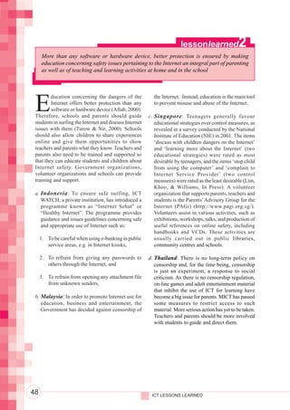 Integrating ICTs into Education




                                                                                                           lessonlearned               2
                                       More than any software or hardware device, better protection is ensured by making
                                       education concerning safety issues pertaining to the Internet an integral part of parenting
                                       as well as of teaching and learning activities at home and in the school




                                   E
                                           ducation concerning the dangers of the            the Internet. Instead, education is the main tool
                                           Internet offers better protection than any        to prevent misuse and abuse of the Internet.
                                           software or hardware device (Aftab, 2000).
                                   Therefore, schools and parents should guide             c. Singapore : Teenagers generally favour
                                   students in surfing the Internet and discuss Internet      educational strategies over control measures, as
                                   issues with them (Turow & Nir, 2000). Schools              revealed in a survey conducted by the National
                                   should also allow children to share experiences            Institute of Education (NIE) in 2001. The items
                                   online and give them opportunities to show                 ‘discuss with children dangers on the Internet’
                                   teachers and parents what they know. Teachers and          and ‘learning more about the Internet’ (two
                                   parents also need to be trained and supported so           educational strategies) were rated as most
                                   that they can educate students and children about          desirable by teenagers, and the items ‘stop child
                                   Internet safety. Government organizations,                 from using the computer’ and ‘complain to
                                   volunteer organizations and schools can provide            Internet Service Provider’ (two control
                                   training and support.                                      measures) were rated as the least desirable (Lim,
                                                                                              Khoo, & Williams, In Press). A volunteer
                                   a. Indonesia : To ensure safe surfing, ICT                 organization that supports parents, teachers and
                                      WATCH, a private institution, has introduced a          students is the Parents’ Advisory Group for the
                                      programme known as “Internet Sehat” or                  Internet (PAGi) (http://www.pagi.org.sg/).
                                      “Healthy Internet”. The programme provides              Volunteers assist in various activities, such as
                                      guidance and issues guidelines concerning safe          exhibitions, workshops, talks, and production of
                                      and appropriate use of Internet such as:                useful references on online safety, including
                                                                                              handbooks and VCDs. These activities are
                                       1. To be careful when using e-banking in public        usually carried out in public libraries,
                                          service areas, e.g. in Internet kiosks,             community centres and schools.

                                       2. To refrain from giving any passwords to          d. Thailand: There is no long-term policy on
                                          others through the Internet, and                    censorship and, for the time being, censorship
                                                                                              is just an experiment, a response to social
                                       3. To refrain from opening any attachment file         criticism. As there is no censorship regulation,
                                          from unknown senders.                               on-line games and adult entertainment material
                                                                                              that inhibit the use of ICT for learning have
                                   b. Malaysia: In order to promote Internet use for          become a big issue for parents. MICT has passed
                                      education, business and entertainment, the              some measures to restrict access to such
                                      Government has decided against censorship of            material. More serious action has yet to be taken.
                                                                                              Teachers and parents should be more involved
                                                                                              with students to guide and direct them.




                                  48                                                        ICT LESSONS LEARNED
 