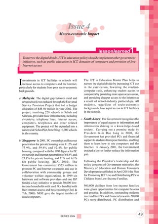 Component 2. Policy and Regulatory Environment
                                           Issue 4
                                   Macro-economic Impact



                                                                      lessonlearned               1
    To narrow the digital divide, ICT in education policy should complement other government
    initiatives, such as public education in ICT, donation of computers and provision of free
    Internet access




I  nvestments in ICT facilities in schools will
  increase access to computers and the Internet,
particularly for students from poor socio-economic
                                                         The ICT in Education Master Plan helps to
                                                         narrow the digital divide by increasing ICT use
                                                         in the curriculum, lowering the student-
backgrounds.                                             computer ratio, enhancing student access to
                                                         computers by providing more open access areas,
a. Malaysia: The digital gap between rural and           and providing cheaper access to the Internet as
   urban schools was reduced through the Universal       a result of school-industry partnerships. All
   Service Provision Project that had a budget           students, regardless of socio-economic
   allocation of RM 50 million in year 2002. The         backgrounds, have equal access to ICT facilities
   project, involving 220 schools in Sabah and           in the schools.
   Sarawak, provided basic infrastructure, including
   electricity, telephone lines, Internet access,      c. South Korea: The Government recognizes the
   computers, telephones and other related                importance of equal access to information and
   equipment. The project will be expanded into a         information sharing in a knowledge-based
   nationwide SchoolNet, benefiting 10,000 schools        society. Carrying out a promise made by
   in the country.                                        President Kim Dae Jung in 2000, the
                                                          Government has provided PCs and financial
b. Singapore: In 2001, PC ownership and Internet          support to students from poor families, enabling
   penetration for private housing were 81.2% and         them to learn how to use computers and the
   73.9%, and 59.6% and 52.4% for public                  Internet. In January 2001, the Government
   housing; compared with the 1996 figures for PC         enacted a law to further reduce the information
   ownership and Internet penetration of 64.8% and        gap.
   23.1% for private housing, and 31% and 6.1%
   for public housing. (IDA, 2002). The                  Following the President’s leadership and the
   Government has committed S$25 million to              policy concerns of Government ministries, the
   promote PC and Internet awareness and use in          Ministry of Education and Human Resources
   collaboration with community groups and               Development established in April 2001 the Plan
   volunteer welfare organizations. In 1999 six          for Promoting ICT Use and Distributing PCs to
   hardware and software providers and one ISP           Children from Low-Income Families.
   funded a key initiative to provide 30,000 low-
   income households with used PCs bundled with          500,000 children from low-income families
   free Internet access and basic training (Choi &       were given opportunities for computer lessons
   Toh, 2000). MOE gave the largest number of            and practice. In addition, outstanding students
   used computers.                                       received free PCs and financial rewards. 50,000
                                                         PCs were distributed. PC distribution and




                                     SERIES 2004
                                                                                                         49
 
